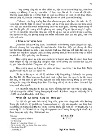 20
- Tăng cường công tác an ninh chính trị, trật tự an toàn trường học, đảm bảo
trường học không có ma túy, mại dâm, cờ bạc, rượu bia và các tệ nạn xã hội khác.
Thường xuyên kiểm tra việc thực hiện an toàn giao thông, an toàn vệ sinh thực phẩm,
an toàn cháy nổ, an toàn lao động – học tập, bảo vệ tốt cảnh quan môi trường.
- Tích cực xây dựng trường học theo chuẩn cơ quan văn hóa, bản thân cán bộ,
viên chức phải thể hiện lối sống văn minh, lịch sự trong giao tiếp, ân cần trong công
việc, nêu cao tinh thần trách nhiệm trong lĩnh vực được giao. Thường xuyên củng cố
mối liên hệ giữa nhà trường với địa phương nơi trường đóng và địa phương kết nghĩa.
Duy trì tốt tinh thần tự học tập nâng cao trình độ về mọi mặt và kiên trì trong tu dưỡng,
rèn luyện đạo đức, tác phong, nâng cao phẩm chất nhân cách của nhà giáo, của viên
chức nhà nước.
6. Công tác xây dựng Đảng
Quan tâm lãnh đạo Công đoàn, Đoàn thanh niên thường xuyên củng cố đội ngũ,
đổi mới phương thức hoạt động đi vào chiều sâu, thiết thực, hiệu quả nhưng vẫn đảm
bảo thực hiện nghiêm túc điều lệ của tổ chức. Tích cực phát huy tinh thần dân chủ ở cơ
sở trên mọi mặt hoạt động từ việc xây dựng chương trình, kế hoạch đến công tác kiểm
tra, thanh tra hiệu quả công việc làm được.
Tăng cường công tác giáo dục chính trị tư tưởng, đạo đức lối sống, tinh thần
trách nhiệm, nề nếp làm việc, kịp thời phát hiện và bồi dưỡng các cá nhân tích cực, ưu
tú, giới thiệu cho tổ chức Đảng xem xét, kết nạp.
Tăng cường công tác kiểm tra, giám sát đảng viên trong việc thực hiện Nghị
quyết của chi bộ, và của Đại hội đề ra.
Chi ủy chi bộ duy trì tốt chế độ sinh hoạt lệ kỳ hàng tháng, kể chuyện tấm gương
đạo đức Hồ Chí Minh trong các buổi sinh hoạt chi bộ; đảm bảo nguyên tắc tập trung
dân chủ, tự phê bình và phê bình, nghiêm túc chấp hành điều lệ Đảng và quy định
những điều đảng viên không được làm. Xây dựng chi bộ và các tổ chức, đoàn thể đạt
trong sạch vững mạnh.
Với tinh thần hăng hái thi đua yêu nước, hết lòng tận tâm với công tác giáo dục.
Đại hội đảng viên chi bộ Trường Trung cấp Kinh tế - Kỹ thuật Long An nhiệm kỳ 2015
– 2020 xác định khẩu hiệu hành động:
“Đoàn kết – Kỷ cương – Sáng tạo – Hiệu quả”
Đại hội kêu gọi toàn thể cán bộ đảng viên, giáo viên, công nhân viên Trường
Trung cấp Kinh tế - Kỹ thuật Long An cùng chung tay, góp sức, đoàn kết một lòng thực
hiện thắng lợi Nghị quyết Đại hội chi bộ Trường Trung cấp Kinh tế - Kỹ thuật Long An
nhiệm kỳ 2015 – 2020 đã đề ra, cùng nhau góp sức đưa Trường Trung cấp Kinh tế - Kỹ
thuật Long An ngày càng phát triển đi lên.
Nơi nhận TM.CHI ỦY
- Thường vụ Huyện ủy Bến Lức BÍ THƯ
- Các Ban đảng
- Ban chi ủy + các đảng viên chi bộ
- Các tổ chuyên môn, các phòng chức năng trường
- Công đoàn, Đoàn TN
- Lưu Chi bộ, VT Ngô Văn Phước
 