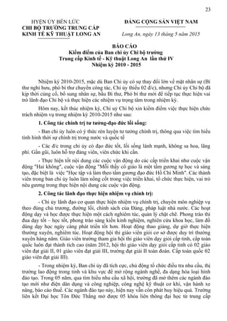 23
HYỆN ỦY BẾN LỨC ĐẢNG CỘNG SẢN VIỆT NAM
CHI BỘ TRƯỜNG TRUNG CẤP
KINH TẾ KỸ THUẬT LONG AN Long An, ngày 13 tháng 5 năm 2015
BÁO CÁO
Kiểm điểm của Ban chi ủy Chi bộ trường
Trung cấp Kinh tế - Kỹ thuật Long An lần thứ IV
Nhiệm kỳ 2010 - 2015
Nhiệm kỳ 2010-2015, mặc dù Ban Chi ủy có sự thay đổi lớn về mặt nhân sự (Bí
thư nghỉ hưu, phó bí thư chuyển công tác, Chi ủy thiếu 02 đ/c), nhưng Chi ủy Chi bộ đã
kịp thời củng cố, bổ sung nhân sự, bầu Bí thư, Phó bí thư mới để tiếp tục thực hiện vai
trò lãnh đạo Chi bộ và thực hiện các nhiệm vụ trọng tâm trong nhiệm kỳ.
Hôm nay, kết thúc nhiệm kỳ, Chi uỷ Chi bộ xin kiểm điểm việc thực hiện chức
trách nhiệm vụ trong nhiệm kỳ 2010-2015 như sau:
1. Công tác chính trị tư tưởng-đạo đức lối sống:
- Ban chi ủy luôn có ý thức rèn luyện tư tưởng chính trị, thông qua việc tìm hiểu
tình hình thời sự chính trị trong nước và quốc tế
- Các đ/c trong chi ủy có đạo đức tốt, lối sống lành mạnh, không sa hoa, lãng
phí. Gần gũi, luôn hỗ trợ đảng viên, viên chức khi cần.
- Thực hiện tốt nội dung các cuộc vận động do các cấp triển khai như cuộc vận
động "Hai không", cuộc vận động "Mỗi thầy cô giáo là một tấm gương tự học và sáng
tạo, đặc biệt là việc "Học tập và làm theo tấm gương đạo đức Hồ Chí Minh". Các thành
viên trong ban chi ủy luôn làm nồng cốt trong việc triển khai, tổ chức thực hiện, vai trò
nêu gương trong thực hiện nội dung các cuộc vận động.
2. Công tác lãnh đạo thực hiện nhiệm vụ chính trị:
- Chi ủy lãnh đạo cơ quan thực hiện nhiệm vụ chính trị, chuyên môn nghiệp vụ
theo đúng chủ trương, đường lối, chính sách của Đảng, pháp luật nhà nước. Các hoạt
động dạy và học được thực hiện một cách nghiêm túc, quản lý chặt chẽ. Phong trào thi
đua dạy tốt – học tốt, phong trào sáng kiến kinh nghiệm, nghiên cứu khoa học, làm đồ
dùng dạy học ngày càng phát triển tốt hơn. Hoạt động thao giảng, dự giờ thực hiện
thường xuyên, nghiêm túc. Hoạt động hội thi giáo viên giỏi cơ sở được duy trì thường
xuyên hàng năm. Giáo viên trường tham gia hội thi giáo viên dạy giỏi cấp tỉnh, cấp toàn
quốc luôn đạt thành tích cao (năm 2012, hội thi giáo viên dạy giỏi cấp tỉnh có 02 giáo
viên đạt giải II, 01 giáo viên đạt giải III, trường đạt giải II toàn đoàn. Cấp toàn quốc 02
giáo viên đạt giải III).
- Trong nhiệm kỳ, Ban chi ủy đã tích cực, chủ động tổ chức điều tra nhu cầu, thị
trường lao động trong tỉnh và khu vực để mở rộng ngành nghề, đa dạng hóa loại hình
đào tạo. Trong 05 năm, qua tìm hiểu nhu cầu xã hội, trường đã mở thêm các ngành đào
tạo mới như điện dân dụng và công nghiệp, công nghệ kỹ thuật cơ khí, vận hành xe
nâng, báo cáo thuế. Các ngành đào tạo này, hiện nay vẫn còn phát huy hiệu quả. Trường
liên kết Đại học Tôn Đức Thắng mở được 05 khóa liên thông đại học từ trung cấp
 