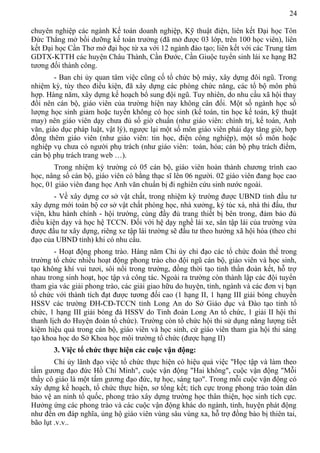 24
chuyên nghiệp các ngành Kế toán doanh nghiệp, Kỹ thuật điện, liên kết Đại học Tôn
Đức Thắng mở bồi dưỡng kế toán trưởng (đã mở được 03 lớp, trên 100 học viên), liên
kết Đại học Cần Thơ mở đại học từ xa với 12 ngành đào tạo; liên kết với các Trung tâm
GDTX-KTTH các huyện Châu Thành, Cần Đước, Cần Giuộc tuyển sinh lái xe hạng B2
tương đối thành công.
- Ban chi ủy quan tâm việc cũng cố tổ chức bộ máy, xây dựng đôi ngũ. Trong
nhiệm kỳ, tùy theo điều kiện, đã xây dựng các phòng chức năng, các tổ bộ môn phù
hợp. Hàng năm, xây dựng kế hoạch bổ sung đội ngũ. Tuy nhiên, do nhu cầu xã hội thay
đổi nên cán bộ, giáo viên của trường hiện nay không cân đối. Một số ngành học số
lượng học sinh giảm hoặc tuyển không có học sinh (kế toán, tin học kế toán, kỹ thuật
may) nên giáo viên dạy chưa đủ số giờ chuẩn (như giáo viên: chính trị, kế toán, Anh
văn, giáo dục pháp luật, vật lý), ngược lại một số môn giáo viên phải dạy tăng giờ, hợp
đồng thêm giáo viên (như giáo viên: tin học, điện công nghiệp), một số môn hoặc
nghiệp vụ chưa có người phụ trách (như giáo viên: toán, hóa; cán bộ phụ trách điểm,
cán bộ phụ trách trang web …).
Trong nhiệm kỳ trường có 05 cán bộ, giáo viên hoàn thành chương trình cao
học, nâng số cán bộ, giáo viên có bằng thạc sĩ lên 06 người. 02 giáo viên đang học cao
học, 01 giáo viên đang học Anh văn chuẩn bị đi nghiên cứu sinh nước ngoài.
- Về xây dựng cơ sở vật chất, trong nhiệm kỳ trường được UBND tỉnh đầu tư
xây dựng mới toàn bộ cơ sở vật chất phòng học, nhà xưởng, ký túc xá, nhà thi đấu, thư
viện, khu hành chính - hội trường, cùng đầy đủ trang thiết bị bên trong, đảm bảo đủ
điều kiện dạy và học hệ TCCN. Đối với hệ dạy nghề lái xe, sân tập lái của trường vừa
được đầu tư xây dựng, riêng xe tập lái trường sẽ đầu tư theo hướng xã hội hóa (theo chỉ
đạo của UBND tỉnh) khi có nhu cầu.
- Hoạt động phong trào. Hàng năm Chi ủy chỉ đạo các tổ chức đoàn thể trong
trường tổ chức nhiều hoạt động phong trào cho đội ngũ cán bộ, giáo viên và học sinh,
tạo không khí vui tươi, sôi nổi trong trường, đồng thời tạo tinh thần đoàn kết, hỗ trợ
nhau trong sinh hoạt, học tập và công tác. Ngoài ra trường còn thành lập các đội tuyển
tham gia vác giải phong trào, các giải giao hữu do huyện, tỉnh, ngành và các đơn vị bạn
tổ chức với thành tích đạt được tương đối cao (1 hạng II, 1 hạng III giải bóng chuyền
HSSV các trường ĐH-CĐ-TCCN tỉnh Long An do Sở Giáo dục và Đào tạo tỉnh tổ
chức, 1 hạng III giải bóng đá HSSV do Tỉnh đoàn Long An tổ chức, 1 giải II hội thi
thanh lịch do Huyện đoàn tổ chức). Trường còn tổ chức hội thi sử dụng năng lượng tiết
kiệm hiệu quả trong cán bộ, giáo viên và học sinh, cử giáo viên tham gia hội thi sáng
tạo khoa học do Sở Khoa học môi trường tổ chức (được hạng II)
3. Việc tổ chức thực hiện các cuộc vận động:
Chi ủy lãnh đạo việc tổ chức thực hiện có hiệu quả việc "Học tập và làm theo
tấm gương đạo đức Hồ Chí Minh", cuộc vận động "Hai không", cuộc vận động "Mỗi
thầy cô giáo là một tấm gương đạo đức, tự học, sáng tạo". Trong mỗi cuộc vận động có
xây dựng kế hoạch, tổ chức thực hiện, sơ tổng kết; tích cực trong phong trào toàn dân
bảo vệ an ninh tổ quốc, phong trào xây dựng trường học thân thiện, học sinh tích cực.
Hưởng ứng các phong trào và các cuộc vận động khác do ngành, tỉnh, huyện phát động
như đền ơn đáp nghĩa, ủng hộ giáo viên vùng sâu vùng xa, hỗ trợ đồng bào bị thiên tai,
bão lụt .v.v..
 