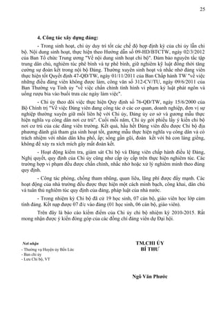 25
4. Công tác xây dựng đảng:
- Trong sinh hoạt, chi ủy duy trì tốt các chế độ họp định kỳ của chi ủy lẫn chi
bộ. Nội dung sinh hoạt, thực hiện theo Hướng dẫn số 09-HD/BTCTW, ngày 02/3/2012
của Ban Tổ chức Trung ương "Về nội dung sinh hoạt chi bộ". Đảm bảo nguyên tắc tập
trung dân chủ, nghiêm túc phê bình và tự phê bình, giữ nghiêm kỹ luật đồng thời tăng
cường sự đoàn kết trong nội bộ Đảng. Thường xuyên sinh hoạt và nhắc nhở đảng viên
thực hiện tốt Quyết định 47-QĐ/TW, ngày 01/11/2011 của Ban Chấp hành TW "về việc
những điều đảng viên không được làm, công văn số 312-CV/TU, ngày 09/6/2011 của
Ban Thường vụ Tỉnh ủy "về việc chấn chỉnh tình hình vi phạm kỷ luật phát ngôn và
uống rượu bia vào buổi trưa các ngày làm việc".
- Chi ủy theo dõi việc thực hiện Quy định số 76-QĐ/TW, ngày 15/6/2000 của
Bộ Chính trị "Về việc Đảng viên đang công tác ở các cơ quan, doanh nghiệp, đơn vị sự
nghiệp thường xuyên giữ mối liên hệ với Chi ủy, Đảng ủy cơ sở và gương mẫu thực
hiện nghĩa vụ công dân nơi cư trú". Cuối mỗi năm, Chi ủy gởi phiếu lấy ý kiến chi bộ
nơi cư trú của các đảng viên trường. Kết quả, hầu hết Đảng viên đều được Chi bộ địa
phương đánh giá tham gia sinh hoạt tốt, gương mẫu thực hiện nghĩa vụ công dân và có
trách nhiệm với nhân dân khu phố, ấp; sống gần gũi, đoàn kết với bà con láng giềng,
không để xảy ra xích mích gây mất đoàn kết.
- Hoạt động kiểm tra, giám sát Chi bộ và Đảng viên chấp hành điều lệ Đảng,
Nghị quyết, quy định của Chi ủy cũng như cấp ủy cấp trên thực hiện nghiêm túc. Các
trường hợp vi phạm đều được chấn chỉnh, nhắc nhở hoặc xử lý nghiêm minh theo đúng
quy định.
- Công tác phòng, chống tham nhũng, quan liêu, lãng phí được đẩy mạnh. Các
hoạt động của nhà trường đều được thực hiện một cách minh bạch, công khai, dân chủ
và tuân thủ nghiêm túc quy định của đảng, pháp luật của nhà nước.
- Trong nhiệm kỳ Chi bộ đã cử 19 học sinh, 07 cán bộ, giáo viên học lớp cảm
tình đảng. Kết nạp được 07 đ/c vào đảng (01 học sinh, 06 cán bộ, giáo viên).
Trên đây là báo cáo kiểm điểm của Chi ủy chi bộ nhiệm kỳ 2010-2015. Rất
mong nhận được ý kiến đóng góp của các đồng chí đảng viên dự Đại hội.
Nơi nhận TM.CHI ỦY
- Thường vụ Huyện ủy Bến Lức BÍ THƯ
- Ban chi ủy
- Lưu Chi bộ, VT
Ngô Văn Phước
 