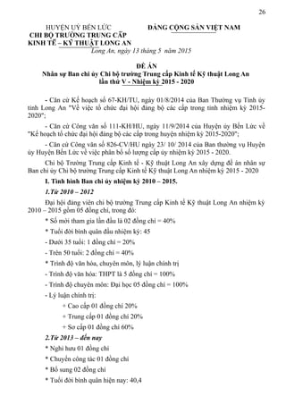 26
HUYỆN UỶ BẾN LỨC ĐẢNG CỘNG SẢN VIỆT NAM
CHI BỘ TRƯỜNG TRUNG CẤP
KINH TẾ – KỸ THUẬT LONG AN
Long An, ngày 13 tháng 5 năm 2015
ĐỀ ÁN
Nhân sự Ban chi ủy Chi bộ trường Trung cấp Kinh tế Kỹ thuật Long An
lần thứ V - Nhiệm kỳ 2015 - 2020
- Căn cứ Kế hoạch số 67-KH/TU, ngày 01/8/2014 của Ban Thường vụ Tỉnh ủy
tỉnh Long An "Về việc tổ chức đại hội đảng bộ các cấp trong tỉnh nhiệm kỳ 2015-
2020";
- Căn cứ Công văn số 111-KH/HU, ngày 11/9/2014 của Huyện ủy Bến Lức về
"Kế hoạch tổ chức đại hội đảng bộ các cấp trong huyện nhiệm kỳ 2015-2020";
- Căn cứ Công văn số 826-CV/HU ngày 23/ 10/ 2014 của Ban thường vụ Huyện
ủy Huyện Bến Lức về việc phân bổ số lượng cấp ủy nhiệm kỳ 2015 - 2020.
Chi bộ Trường Trung cấp Kinh tế - Kỹ thuật Long An xây dựng đề án nhân sự
Ban chi ủy Chi bộ trường Trung cấp Kinh tế Kỹ thuật Long An nhiệm kỳ 2015 - 2020
I. Tình hình Ban chi ủy nhiệm kỳ 2010 – 2015.
1.Từ 2010 – 2012
Đại hội đảng viên chi bộ trường Trung cấp Kinh tế Kỹ thuật Long An nhiệm kỳ
2010 – 2015 gồm 05 đồng chí, trong đó:
* Số mới tham gia lần đầu là 02 đồng chí = 40%
* Tuổi đời bình quân đầu nhiệm kỳ: 45
- Dưới 35 tuổi: 1 đồng chí = 20%
- Trên 50 tuổi: 2 đồng chí = 40%
* Trình độ văn hóa, chuyên môn, lý luận chính trị
- Trình độ văn hóa: THPT là 5 đồng chí = 100%
- Trình độ chuyên môn: Đại học 05 đồng chí = 100%
- Lý luận chính trị:
+ Cao cấp 01 đồng chí 20%
+ Trung cấp 01 đồng chí 20%
+ Sơ cấp 01 đồng chí 60%
2.Từ 2013 – đến nay
* Nghỉ hưu 01 đồng chí
* Chuyển công tác 01 đồng chí
* Bổ sung 02 đồng chí
* Tuổi đời bình quân hiện nay: 40,4
 