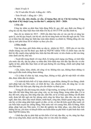 27
- Dưới 35 tuổi: 0
- Từ 35 tuổi đến 50 tuổi: 4 đồng chí = 80%
- Trên 50 tuổi: 1 đồng chí = 20%
II. Yêu cầu, tiêu chuẩn, cơ cấu, số lượng Ban chi ủy Chi bộ trường Trung
cấp Kinh tế Kỹ thuật Long An lần thứ V, nhiệm kỳ 2015 – 2020:
1.Yêu cầu
Công tác nhân sự phải thực hiện đúng Điều lệ, quy chế, quy định của Đảng về
công tác các bộ; thực hiện theo tinh thần Chỉ thị số 36-CT/TW của Bộ chính trị.
Ban chi ủy nhiệm kỳ 2015 – 2020 cần đảm bảo căn cứ vào cán bộ có năng lực
quản lý, cán bộ quy hoạch, cán bộ nữ, cán bộ trẻ từng bước trẻ hóa đội ngũ cán bộ. Trên
cơ sở đảm bảo đủ năng lực lãnh đạo toàn diện nhiệm vụ chính trị. Những đồng chí vào
cấp ủy mới phải được bố trí nhiệm vụ theo yêu cầu.
2.Tiêu chuẩn
Việc lựa chọn, giới thiệu nhân sự cấp ủy nhiệm kỳ 2015 – 2020 căn cứ vào tiêu
chuẩn chung của cán bộ được quy định tại NQTW3 (khóa VIII) về chiến lược cán bộ
thời kỳ đẩy mạnh công nghiệp hóa, hiện đại hóa đất nước và tiêu chuẩn cụ thể của từng
chức danh cán bộ, như sau:
- Tuyệt đối trung thành với mục đích, lý tưởng cách mạng của Đảng, có tinh thần
yêu nước sâu sắc, tận tụy phục vụ nhân dân, kiên định mục tiêu độc lập dân tộc và chủ
nghĩa xã hội, phấn đấu thực hiện có kết quả đường lối của Đảng, chính sách pháp luật
của Nhà nước.
- Cần, kiệm, liêm, chính, chí công vô tư. Không tiêu cực, không tham nhũng và
kiện quyết đấu tranh chống tham nhũng.
- Có ý thức tổ chức kỷ luật, trung thực, không cơ hội; gắn bó mật thiết với nhân
dân, được nhân dân tín nhiệm.
- Có trình độ hiểu biết về lý luận chính trị, quan điểm, đường lối của Đảng, chính
sách pháp luật của Nhà nước; có trình độ học vấn, chuyên môn, đủ năng lực và sức
khỏe để làm việc hiệu quả, đáp ứng yêu cầu nhiệm vụ được giao.
- Trong đó cần chú trọng tiêu chuẩn về lập trường, tư tưởng về chính trị, năng lực
thực tiễn thể hiện bằng hiệu quả công việc; uy tín trong Đảng, trong nhân dân; Có tư
duy đổi mới, sáng tạo, khả năng tiếp cận, nắm bắt, xử lý có hiệu quả những vấn đề phát
sinh; đoàn kết đội ngũ cán bộ; phong cách công tác khoa học, dân chủ, sâu sát, dám
nghĩ, dám làm, dám chịu trách nhiệm; minh bạch, công tâm, khách quan trong công tác
cán bộ; có khả năng phát hiện người có đức, có tài; có thái độ kiên quyết đấu tranh với
các biểu hiện xuyên tạc chống Đảng, Nhà nước trái với cương lĩnh, điều lệ Đảng, Hiến
pháp, pháp luật của Nhà nước. Có thái độ nghiêm túc khắc phục, sửa chữa kịp thời
những tồn tại, yếu kém và khuyết điểm sau kiểm điểm tự phê bình và phê bình theo tinh
thần NQTW4 (khóa XI).
- Lãnh đạo cấp ủy phải thật sự tiêu biểu về trí tuệ, đạo đức, uy tín, năng lực thực
tiễn và sự cống hiến, được cán bộ, đảng viên và viên chức tín nhiệm.
 