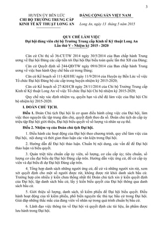 3
HUYỆN ỦY BẾN LỨC
CHI BỘ TRƯỜNG TRUNG CẤP
KINH TẾ KỸ THUẬT LONG AN
ĐẢNG CỘNG SẢN VIỆT NAM
Long An, ngày 13 tháng 5 năm 2015
QUY CHẾ LÀM VIỆC
Đại hội đảng viên chi bộ Trường Trung cấp Kinh tế Kỹ thuật Long An
Lần thứ V - Nhiệm kỳ 2015 - 2020
Căn cứ Chỉ thị số 36-CT/TW 2014 ngày 30/5/2014 của Ban chấp hành Trung
ương về Đại hội Đảng các cấp tiến tới Đại hội Đại biểu toàn quốc lần thứ XII của Đảng;
Căn cứ Quyết định số 244-QĐ/TW ngày 09/6/2014 của Ban chấp hành Trung
ương về việc ban hành Quy chế bầu cử trong Đảng;
Căn cứ Kế hoạch số 111-KH/HU ngày 11/9/2014 của Huyện ủy Bến Lức về việc
Tổ chức Đại hội Đảng bộ các cấp trong huyện nhiệm kỳ 2015-2020;
Căn cứ Kế hoạch số 27-KH/CB ngày 28/11/2014 của Chi bộ Trường Trung cấp
Kinh tế Kỹ thuật Long An về việc Tổ chức Đại hội Chi bộ nhiệm kỳ 2015-2020;
Quy chế này xác định nhiệm vụ, quyền hạn và chế độ làm việc của Đại hội Chi
bộ nhiệm kỳ 2015-2020.
I. ĐOÀN CHỦ TỊCH.
Điều 1. Đoàn Chủ tịch Đại hội là cơ quan điều hành công việc của Đại hội, làm
việc theo nguyên tắc tập trung dân chủ, quyết định theo đa số. Đoàn chủ tịch do cấp ủy
triệu tập Đại hội giới thiệu, Đại hội biểu quyết về số lượng và nhân sự cụ thể.
Điều 2. Nhiệm vụ của Đoàn chủ tịch Đại hội.
1. Điều hành các hoạt động của Đại hội theo chương trình, quy chế làm việc của
Đại hội, nội dung và thời gian thảo luận các văn kiện trong Đại hội.
2. Hướng dẫn để Đại hội thảo luận. Chuẩn bị nội dung, các vấn đề để Đại hội
thảo luận và biểu quyết.
3. Quán triệt tiêu chuẩn cấp ủy viên, số lượng, cơ cấu cấp ủy; tiêu chuẩn, số
lượng cơ cấu đại biểu dự Đại hội Đảng cấp trên. Hướng dẫn việc ứng cử, đề cử cấp ủy
viên và đại biểu đi dự Đại hội Đảng cấp trên.
4. Tổng hợp danh sách những người ứng cử, đề cử và những người xin rút, xem
xét quyết định cho một số người được rút, không được rút khỏi danh sách bầu cử.
Trường hợp còn nhiều ý kiến chưa thống nhất thì Đoàn chủ tịch xin ý kiến quyết định
của Đại hội, lập danh sách bầu cử, lấy ý kiến biểu quyết của Đại hội thông qua danh
sách bầu cử.
5. Giới thiệu số lượng, danh sách, tổ kiểm phiếu để Đại hội biểu quyết. Điều
hành hoạt động của tổ kiểm phiếu, phổ biến nguyên tắc thủ tục bầu cử trong Đại hội.
Giải đáp những thắc mắc của đảng viên về nhân sự trong quá trình chuẩn bị bầu cử.
6. Lãnh đạo việc thông tin về Đại hội và quyết định các tài liệu, ấn phẩm được
lưu hành trong Đại hội.
 
