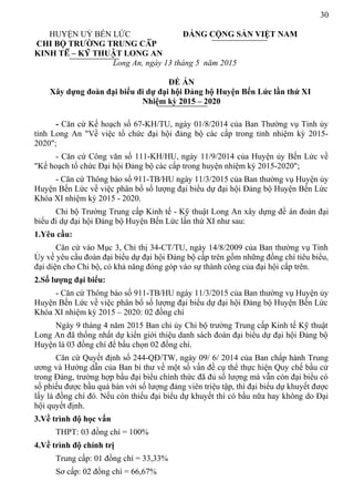 30
HUYỆN UỶ BẾN LỨC ĐẢNG CỘNG SẢN VIỆT NAM
CHI BỘ TRƯỜNG TRUNG CẤP
KINH TẾ – KỸ THUẬT LONG AN
Long An, ngày 13 tháng 5 năm 2015
ĐỀ ÁN
Xây dựng đoàn đại biểu đi dự đại hội Đảng bộ Huyện Bến Lức lần thứ XI
Nhiệm kỳ 2015 – 2020
- Căn cứ Kế hoạch số 67-KH/TU, ngày 01/8/2014 của Ban Thường vụ Tỉnh ủy
tỉnh Long An "Về việc tổ chức đại hội đảng bộ các cấp trong tỉnh nhiệm kỳ 2015-
2020";
- Căn cứ Công văn số 111-KH/HU, ngày 11/9/2014 của Huyện ủy Bến Lức về
"Kế hoạch tổ chức Đại hội Đảng bộ các cấp trong huyện nhiệm kỳ 2015-2020";
- Căn cứ Thông báo số 911-TB/HU ngày 11/3/2015 của Ban thường vụ Huyện ủy
Huyện Bến Lức về việc phân bổ số lượng đại biểu dự đại hội Đảng bộ Huyện Bến Lức
Khóa XI nhiệm kỳ 2015 - 2020.
Chi bộ Trường Trung cấp Kinh tế - Kỹ thuật Long An xây dựng đề án đoàn đại
biểu đi dự đại hội Đảng bộ Huyện Bến Lức lần thứ XI như sau:
1.Yêu cầu:
Căn cứ vào Mục 3, Chỉ thị 34-CT/TU, ngày 14/8/2009 của Ban thường vụ Tỉnh
Ủy về yêu cầu đoàn đại biểu dự đại hội Đảng bộ cấp trên gồm những đồng chí tiêu biểu,
đại diện cho Chi bộ, có khả năng đóng góp vào sự thành công của đại hội cấp trên.
2.Số lượng đại biểu:
- Căn cứ Thông báo số 911-TB/HU ngày 11/3/2015 của Ban thường vụ Huyện ủy
Huyện Bến Lức về việc phân bổ số lượng đại biểu dự đại hội Đảng bộ Huyện Bến Lức
Khóa XI nhiệm kỳ 2015 – 2020: 02 đồng chí
Ngày 9 tháng 4 năm 2015 Ban chi ủy Chi bộ trường Trung cấp Kinh tế Kỹ thuật
Long An đã thống nhất dự kiến giới thiệu danh sách đoàn đại biểu dự đại hội Đảng bộ
Huyện là 03 đồng chí để bầu chọn 02 đồng chí.
Căn cứ Quyết định số 244-QĐ/TW, ngày 09/ 6/ 2014 của Ban chấp hành Trung
ương và Hướng dẫn của Ban bí thư về một số vấn đề cụ thể thực hiện Quy chế bầu cử
trong Đảng, trường hợp bầu đại biểu chính thức đã đủ số lượng mà vẫn còn đại biểu có
số phiếu được bầu quá bán với số lượng đảng viên triệu tập, thì đại biểu dự khuyết được
lấy là đồng chí đó. Nếu còn thiếu đại biểu dự khuyết thì có bầu nữa hay không do Đại
hội quyết định.
3.Về trình độ học vấn
THPT: 03 đồng chí = 100%
4.Về trình độ chính trị
Trung cấp: 01 đồng chí = 33,33%
Sơ cấp: 02 đồng chí = 66,67%
 