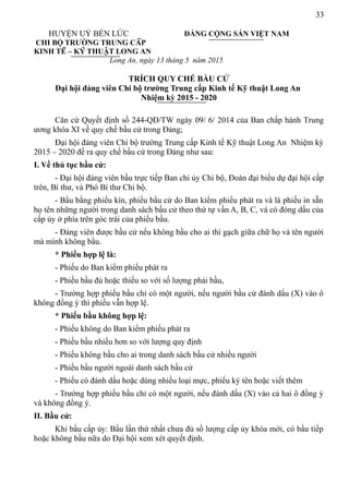 33
HUYỆN UỶ BẾN LỨC ĐẢNG CỘNG SẢN VIỆT NAM
CHI BỘ TRƯỜNG TRUNG CẤP
KINH TẾ – KỸ THUẬT LONG AN
Long An, ngày 13 tháng 5 năm 2015
TRÍCH QUY CHẾ BẦU CỬ
Đại hội đảng viên Chi bộ trường Trung cấp Kinh tế Kỹ thuật Long An
Nhiệm kỳ 2015 - 2020
Căn cứ Quyết định số 244-QĐ/TW ngày 09/ 6/ 2014 của Ban chấp hành Trung
ương khóa XI về quy chế bầu cử trong Đảng;
Đại hội đảng viên Chi bộ trường Trung cấp Kinh tế Kỹ thuật Long An Nhiệm kỳ
2015 – 2020 đề ra quy chế bầu cử trong Đảng như sau:
I. Về thủ tục bầu cử:
- Đại hội đảng viên bầu trực tiếp Ban chi ủy Chi bộ, Đoàn đại biểu dự đại hội cấp
trên, Bí thư, và Phó Bí thư Chi bộ.
- Bầu bằng phiếu kín, phiếu bầu cử do Ban kiểm phiếu phát ra và là phiếu in sẵn
họ tên những người trong danh sách bầu cử theo thứ tự vần A, B, C, và có đóng dấu của
cấp ủy ở phía trên góc trái của phiếu bầu.
- Đảng viên được bầu cử nếu không bầu cho ai thì gạch giữa chữ họ và tên người
mà mình không bầu.
* Phiếu hợp lệ là:
- Phiếu do Ban kiểm phiếu phát ra
- Phiếu bầu đủ hoặc thiếu so với số lượng phải bầu,
- Trường hợp phiếu bầu chỉ có một người, nếu người bầu cử đánh dấu (X) vào ô
không đồng ý thì phiếu vẫn hợp lệ.
* Phiếu bầu không hợp lệ:
- Phiếu không do Ban kiểm phiếu phát ra
- Phiếu bầu nhiều hơn so với lượng quy định
- Phiếu không bầu cho ai trong danh sách bầu cử nhiều người
- Phiếu bầu người ngoài danh sách bầu cử
- Phiếu có đánh dấu hoặc dùng nhiều loại mực, phiếu ký tên hoặc viết thêm
- Trường hợp phiếu bầu chỉ có một người, nếu đánh dấu (X) vào cả hai ô đồng ý
và không đồng ý.
II. Bầu cử:
Khi bầu cấp ủy: Bầu lần thứ nhất chưa đủ số lượng cấp ủy khóa mới, có bầu tiếp
hoặc không bầu nữa do Đại hội xem xét quyết định.
 