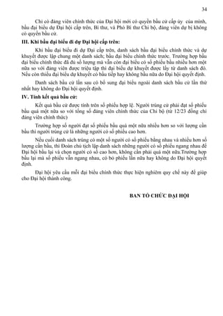 34
Chỉ có đảng viên chính thức của Đại hội mới có quyền bầu cử cấp ủy của mình,
bầu đại biểu dự Đại hội cấp trên, Bí thư, và Phó Bí thư Chi bộ, đảng viên dự bị không
có quyền bầu cử.
III. Khi bầu đại biểu đi dự Đại hội cấp trên:
Khi bầu đại biểu đi dự Đại cấp trên, danh sách bầu đại biểu chính thức và dự
khuyết được lập chung một danh sách; bầu đại biểu chính thức trước. Trường hợp bầu
đại biểu chính thức đã đủ số lượng mà vẫn còn đại biểu có số phiếu bầu nhiều hơn một
nữa so với đảng viên được triệu tập thì đại biểu dự khuyết được lấy từ danh sách đó.
Nếu còn thiếu đại biểu dự khuyết có bầu tiếp hay không bầu nữa do Đại hội quyết định.
Danh sách bầu cử lần sau có bổ sung đại biểu ngoài danh sách bầu cử lần thứ
nhất hay không do Đại hội quyết định.
IV. Tính kết quả bầu cử:
Kết quả bầu cử được tính trên số phiếu hợp lệ. Người trúng cử phải đạt số phiếu
bầu quá một nữa so với tổng số đảng viên chính thức của Chi bộ (từ 12/23 đồng chí
đảng viên chính thức)
Trường hợp số người đạt số phiếu bầu quá một nữa nhiều hơn so với lượng cần
bầu thì người trúng cử là những người có số phiếu cao hơn.
Nếu cuối danh sách trúng có một số người có số phiếu bằng nhau và nhiều hơn số
lượng cần bầu, thì Đoàn chủ tịch lập danh sách những người có số phiếu ngang nhau để
Đại hội bầu lại và chọn người có số cao hơn, không cần phải quá một nữa.Trường hợp
bầu lại mà số phiếu vẫn ngang nhau, có bỏ phiếu lần nữa hay không do Đại hội quyết
định.
Đại hội yêu cầu mỗi đại biểu chính thức thực hiện nghiêm quy chế này để giúp
cho Đại hội thành công.
BAN TỔ CHỨC ĐẠI HỘI
 