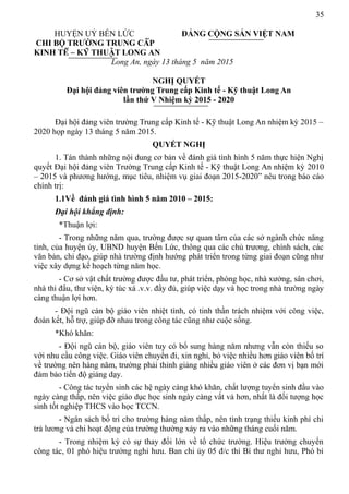 35
HUYỆN UỶ BẾN LỨC ĐẢNG CỘNG SẢN VIỆT NAM
CHI BỘ TRƯỜNG TRUNG CẤP
KINH TẾ – KỸ THUẬT LONG AN
Long An, ngày 13 tháng 5 năm 2015
NGHỊ QUYẾT
Đại hội đảng viên trường Trung cấp Kinh tế - Kỹ thuật Long An
lần thứ V Nhiệm kỳ 2015 - 2020
Đại hội đảng viên trường Trung cấp Kinh tế - Kỹ thuật Long An nhiệm kỳ 2015 –
2020 họp ngày 13 tháng 5 năm 2015.
QUYẾT NGHỊ
1. Tán thành những nội dung cơ bản về đánh giá tình hình 5 năm thực hiện Nghị
quyết Đại hội đảng viên Trường Trung cấp Kinh tế - Kỹ thuật Long An nhiệm kỳ 2010
– 2015 và phương hướng, mục tiêu, nhiệm vụ giai đoạn 2015-2020” nêu trong báo cáo
chính trị:
1.1Về đánh giá tình hình 5 năm 2010 – 2015:
Đại hội khẳng định:
*Thuận lợi:
- Trong những năm qua, trường được sự quan tâm của các sở ngành chức năng
tỉnh, của huyện ủy, UBND huyện Bến Lức, thông qua các chủ trương, chính sách, các
văn bản, chỉ đạo, giúp nhà trường định hướng phát triển trong từng giai đoạn cũng như
việc xây dựng kế hoạch từng năm học.
- Cơ sở vật chất trường được đầu tư, phát triển, phòng học, nhà xưởng, sân chơi,
nhà thi đấu, thư viện, ký túc xá .v.v. đầy đủ, giúp việc dạy và học trong nhà trường ngày
càng thuận lợi hơn.
- Đội ngũ cán bộ giáo viên nhiệt tình, có tinh thần trách nhiệm với công việc,
đoàn kết, hỗ trợ, giúp đỡ nhau trong công tác cũng như cuộc sống.
*Khó khăn:
- Đội ngũ cán bộ, giáo viên tuy có bổ sung hàng năm nhưng vẫn còn thiếu so
với nhu cầu công việc. Giáo viên chuyển đi, xin nghỉ, bỏ việc nhiều hơn giáo viên bố trí
về trường nên hàng năm, trường phải thỉnh giảng nhiều giáo viên ở các đơn vị bạn mới
đảm bảo tiến độ giảng dạy.
- Công tác tuyển sinh các hệ ngày càng khó khăn, chất lượng tuyển sinh đầu vào
ngày càng thấp, nên việc giáo dục học sinh ngày càng vất vả hơn, nhất là đối tượng học
sinh tốt nghiệp THCS vào học TCCN.
- Ngân sách bố trí cho trường hàng năm thấp, nên tình trạng thiếu kinh phí chi
trả lương và chi hoạt động của trường thường xảy ra vào những tháng cuối năm.
- Trong nhiệm kỳ có sự thay đổi lớn về tổ chức trường. Hiệu trưởng chuyển
công tác, 01 phó hiệu trưởng nghỉ hưu. Ban chi ủy 05 đ/c thì Bí thư nghỉ hưu, Phó bí
 