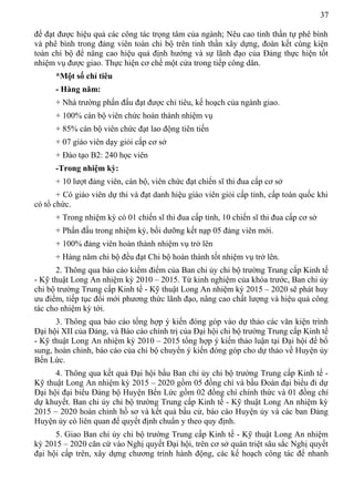 37
để đạt được hiệu quả các công tác trọng tâm của ngành; Nêu cao tinh thần tự phê bình
và phê bình trong đảng viên toàn chi bộ trên tinh thần xây dựng, đoàn kết cùng kiện
toàn chi bộ để nâng cao hiệu quả định hướng và sự lãnh đạo của Đảng thực hiện tốt
nhiệm vụ được giao. Thực hiện cơ chế một cửa trong tiếp công dân.
*Một số chỉ tiêu
- Hàng năm:
+ Nhà trường phấn đấu đạt được chỉ tiêu, kế hoạch của ngành giao.
+ 100% cán bộ viên chức hoàn thành nhiệm vụ
+ 85% cán bộ viên chức đạt lao động tiên tiến
+ 07 giáo viên dạy giỏi cấp cơ sở
+ Đào tạo B2: 240 học viên
-Trong nhiệm kỳ:
+ 10 lượt đảng viên, cán bộ, viên chức đạt chiến sĩ thi đua cấp cơ sở
+ Có giáo viên dự thi và đạt danh hiệu giáo viên giỏi cấp tỉnh, cấp toàn quốc khi
có tổ chức.
+ Trong nhiệm kỳ có 01 chiến sĩ thi đua cấp tỉnh, 10 chiến sĩ thi đua cấp cơ sở
+ Phấn đấu trong nhiệm kỳ, bồi dưỡng kết nạp 05 đảng viên mới.
+ 100% đảng viên hoàn thành nhiệm vụ trở lên
+ Hàng năm chi bộ đều đạt Chi bộ hoàn thành tốt nhiệm vụ trở lên.
2. Thông qua báo cáo kiểm điểm của Ban chi ủy chi bộ trường Trung cấp Kinh tế
- Kỹ thuật Long An nhiệm kỳ 2010 – 2015. Từ kinh nghiệm của khóa trước, Ban chi ủy
chi bộ trường Trung cấp Kinh tế - Kỹ thuật Long An nhiệm kỳ 2015 – 2020 sẽ phát huy
ưu điểm, tiếp tục đổi mới phương thức lãnh đạo, nâng cao chất lượng và hiệu quả công
tác cho nhiệm kỳ tới.
3. Thông qua báo cáo tổng hợp ý kiến đóng góp vào dự thảo các văn kiện trình
Đại hội XII của Đảng, và Báo cáo chính trị của Đại hội chi bộ trường Trung cấp Kinh tế
- Kỹ thuật Long An nhiệm kỳ 2010 – 2015 tổng hợp ý kiến thảo luận tại Đại hội để bổ
sung, hoàn chỉnh, báo cáo của chi bộ chuyển ý kiến đóng góp cho dự thảo về Huyện ủy
Bến Lức.
4. Thông qua kết quả Đại hội bầu Ban chi ủy chi bộ trường Trung cấp Kinh tế -
Kỹ thuật Long An nhiệm kỳ 2015 – 2020 gồm 05 đồng chí và bầu Đoàn đại biểu đi dự
Đại hội đại biểu Đảng bộ Huyện Bến Lức gồm 02 đồng chí chính thức và 01 đồng chí
dự khuyết. Ban chi ủy chi bộ trường Trung cấp Kinh tế - Kỹ thuật Long An nhiệm kỳ
2015 – 2020 hoàn chỉnh hồ sơ và kết quả bầu cử, báo cáo Huyện ủy và các ban Đảng
Huyện ủy có liên quan để quyết định chuẩn y theo quy định.
5. Giao Ban chi ủy chi bộ trường Trung cấp Kinh tế - Kỹ thuật Long An nhiệm
kỳ 2015 – 2020 căn cứ vào Nghị quyết Đại hội, trên cơ sở quán triệt sâu sắc Nghị quyết
đại hội cấp trên, xây dựng chương trình hành động, các kế hoạch công tác để nhanh
 