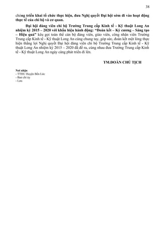 38
chóng triển khai tổ chức thực hiện, đưa Nghị quyết Đại hội sớm đi vào hoạt động
thực tế của chi bộ và cơ quan.
Đại hội đảng viên chi bộ Trường Trung cấp Kinh tế - Kỹ thuật Long An
nhiệm kỳ 2015 – 2020 với khẩu hiệu hành động: “Đoàn kết – Kỷ cương – Sáng tạo
– Hiệu quả” kêu gọi toàn thể cán bộ đảng viên, giáo viên, công nhân viên Trường
Trung cấp Kinh tế - Kỹ thuật Long An cùng chung tay, góp sức, đoàn kết một lòng thực
hiện thắng lợi Nghị quyết Đại hội đảng viên chi bộ Trường Trung cấp Kinh tế - Kỹ
thuật Long An nhiệm kỳ 2015 – 2020 đã đề ra, cùng nhau đưa Trường Trung cấp Kinh
tế - Kỹ thuật Long An ngày càng phát triển đi lên.
TM.ĐOÀN CHỦ TỊCH
Nơi nhận
- TTHU Huyện Bến Lức
- Ban chi ủy
- Lưu
 