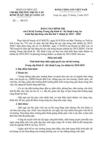 7
HYỆN ỦY BẾN LỨC ĐẢNG CỘNG SẢN VIỆT NAM
CHI BỘ TRƯỜNG TRUNG CẤP
KINH TẾ KỸ THUẬT LONG AN Long An, ngày 13 tháng 5 năm 2015
Số: …. -BC/CU
BÁO CÁO CHÍNH TRỊ
của Chi bộ Trường Trung cấp Kinh tế - Kỹ thuật Long An
trình Đại hội đảng viên lần thứ V nhiệm kỳ 2015 – 2020
Thực hiện kế hoạch số 67-KH/TU, ngày 01/8/2014 của Ban Thường vụ Tỉnh ủy
tỉnh Long An "Về việc tổ chức đại hội đảng bộ các cấp trong tỉnh nhiệm kỳ 2015-
2020"; thực hiện công văn số 111-KH/HU, ngày 11/9/2014 của Huyện ủy Bến Lức về
"Kế hoạch tổ chức đại hội đảng bộ các cấp trong huyện (nhiệm kỳ 2015-2020)", Chi bộ
trường Trung cấp Kinh tế - Kỹ thuật Long An báo cáo tình hình thực hiện nhiệm vụ
nhiệm kỳ 2010-2015 và phương hướng nhiệm vụ nhiệm kỳ 2015-2020, như sau:
Phần thứ nhất
Tình hình thực hiện nghị quyết của chi bộ trường
Trung cấp Kinh tế - Kỹ thuật Long An nhiệm kỳ 2010-2015
I. Đặc điểm tình hình:
1.Thuận lợi:
- Trong những năm qua, trường được sự quan tâm của các sở ngành chức năng
tỉnh, của huyện ủy, UBND huyện Bến Lức, thông qua các chủ trương, chính sách, các
văn bản, chỉ đạo, giúp nhà trường định hướng phát triển trong từng giai đoạn cũng như
việc xây dựng kế hoạch từng năm học.
- Cơ sở vật chất trường được đầu tư, phát triển, phòng học, nhà xưởng, sân chơi,
nhà thi đấu, thư viện, ký túc xá .v.v. đầy đủ, giúp việc dạy và học trong nhà trường ngày
càng thuận lợi hơn.
- Đội ngũ cán bộ giáo viên nhiệt tình, có tinh thần trách nhiệm với công việc,
đoàn kết, hỗ trợ, giúp đỡ nhau trong công tác cũng như cuộc sống.
2. Khó khăn:
- Đội ngũ cán bộ, giáo viên tuy có bổ sung hàng năm nhưng vẫn còn thiếu so
với nhu cầu công việc. Giáo viên chuyển đi, xin nghỉ, bỏ việc nhiều hơn giáo viên bố trí
về trường. Nên hàng năm, trường phải thỉnh giảng nhiều giáo viên ở các đơn vị bạn mới
đảm bảo tiến độ giảng dạy.
- Công tác tuyển sinh các hệ ngày càng khó khăn, chất lượng tuyển sinh đầu vào
ngày càng thấp, nên việc giáo dục học sinh ngày càng vất vả hơn, nhất là đối tượng học
sinh tốt nghiệp THCS vào học TCCN.
- Ngân sách bố trí cho trường hàng năm thấp, nên tình trạng thiếu kinh phí chi
trả lương và chi hoạt động của trường thường xảy ra vào những tháng cuối năm.
 