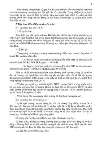 9
Nhìn chung, trong nhiệm kỳ qua, Chi bộ quan tâm sâu sắc đến công tác tư tưởng
chính trị của đảng viên cũng như đội ngũ cán bộ, giáo viên. Trong nhiệm kỳ có nhiều
biện pháp để đội ngũ ổn định tư tưởng, nâng cao nhận thức chính trị, nắm bắt chủ
trương, chính sách pháp luật của Đảng và nhà nước, từ đó nhiệm vụ chuyên môn được
thực hiện tốt hơn.
2. Việc thực hiện nhiệm vụ chuyên môn:
2.1. Công tác đào tạo TCCN:
* Về tuyển sinh:
Thực hiện quy chế tuyển sinh của Bộ Giáo dục và Đào tạo, trường tổ chức tuyển
sinh TCCN theo hình thức xét tuyển. Hàng năm trường đều có đầu tư mạnh mẽ và tăng
cường những biện pháp mới nhằm nâng cao số lượng học sinh vào học hệ TCCN. Tuy
nhiên, do tình hình khách quan chung số lượng học sinh tuyển hàng năm không đạt chỉ
tiêu đề ra.
* Về đào tạo:
- Trong công tác đào tạo, trường luôn có những chiến lược lâu dài cũng như kế
hoạch đào tạo từng năm, như:
+ Kế hoạch chiến lược phát triển trường đến năm 2015 và tầm nhìn đến
năm 2020 (số 212/KH.TCKTKT, ngày 11/10/2011)
+ Kế hoạch chiến lược phát triển trường đến năm 2015 và tầm nhìn đến
năm 2020 điều chỉnh (số 80/KH.TCKTKT, ngày 03/4/2013)
Trên cơ sở đó, nhà trường đã biên soạn chương trình đào tạo, đăng ký Bộ Giáo
dục và Đào tạo mở ngành học mới, đáp ứng yêu cầu phát triển của xã hội như ngành
điện công nghiệp (năm 2010), ngành công nghệ kỹ thuật cơ khí (năm 2012), ngành điện
công nghiệp và dân dụng (năm 2013).
- Về đào tạo, ngoài học sinh tốt nghiệp THPT; từ năm 2011, trường tuyển thêm
hệ học sinh học xong lớp 12 nhưng không thi hoặc thi rớt tốt nghiệp THPT; từ năm
2012 trường tuyển thêm học sinh hệ tốt nghiệp THCS vào học TCCN, với thời gian đào
tạo từ 2 năm 3 tháng đến 3,5 năm.
- Về số lượng đào tạo qua các năm, trường đã thực hiện (xem phụ lục)
2.2. Công tác đào tạo nghề lái xe:
Đây là nghề đào tạo truyền thống, lâu đời của trường. Tuy nhiên, từ năm 2010
đến nay, trên địa bàn tỉnh có thêm 03 cơ sở dạy nghề lái xe là Trung tâm đào tạo kỹ
thuật giao thông, Trung tâm đào tạo giao thông, trường dạy nghề Savina. Mặc khác một
số cơ sở dạy nghề lái xe từ TP.HCM về tỉnh Long An tổ chức tuyển sinh. Vì vậy số
lượng học viên học nghề lái xe ngày càng giảm.
Số lượng học viên học nghề lái xe qua từng năm (xem phụ lục)
Từ năm 2011, trường xây dựng chương trình, đào tạo giáo viên, đăng ký Sở Lao
động – Thương binh và xã hội mở đào tạo nghề vận hành xe nâng. Tính đến hết năm
2014, trường đã mở được 22 khóa đào tạo nghề xe nâng với 629 học viên.
2.3. Hệ đào tạo liên thông đại học:
 