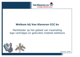 Welkom bij Van Klaveren CCC bv

   Marktleider op het gebied van inzameling
lege cartridges en gebruikte mobiele telefoons




                                          Deventer 2009
 
