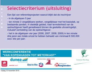 Selectiecriterium (uitsluiting)
Een lijst van referentieprojecten waaruit blijkt dat de inschrijver
- in de afgelopen 5 jaar
- ten minste 3 vergelijkbare werken, vergelijkbaar met het basisdak, op
bestaande panden, in stedelijk gebied, naar tevredenheid van de
opdrachtgever heeft gerealiseerd binnen de gestelde uitvoeringstijd,
inclusief vermelding van de opdrachtgever.
- het in de afgelopen vier jaar (2006, 2007, 2008, 2009) in ten minste
drie jaren een totale omzet te hebben behaald van minimaal € 500.000
excl. btw per jaar;
vrijdag 12 november 2010
 