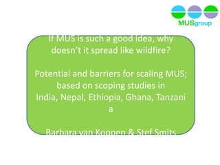 If MUS is such a good idea, why
doesn’t it spread like wildfire?
Potential and barriers for scaling MUS;
based on scoping studies in
India, Nepal, Ethiopia, Ghana, Tanzani
a
Barbara van Koppen & Stef Smits
 