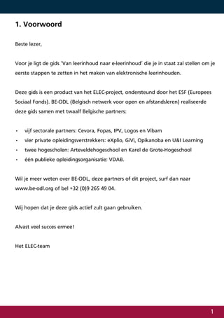 1. Voorwoord

Beste lezer,


Voor je ligt de gids ‘Van leerinhoud naar e-leerinhoud’ die je in staat zal stellen om je
eerste stappen te zetten in het maken van elektronische leerinhouden.


Deze gids is een product van het ELEC-project, ondersteund door het ESF (Europees
Sociaal Fonds). BE-ODL (Belgisch netwerk voor open en afstandsleren) realiseerde
deze gids samen met twaalf Belgische partners:


•   vijf sectorale partners: Cevora, Fopas, IPV, Logos en Vibam
•   vier private opleidingsverstrekkers: eXplio, GiVi, Opikanoba en U&I Learning
•   twee hogescholen: Arteveldehogeschool en Karel de Grote-Hogeschool
•   één publieke opleidingsorganisatie: VDAB.


Wil je meer weten over BE-ODL, deze partners of dit project, surf dan naar
www.be-odl.org of bel +32 (0)9 265 49 04.


Wij hopen dat je deze gids actief zult gaan gebruiken.


Alvast veel succes ermee!


Het ELEC-team




                                                                                      
 