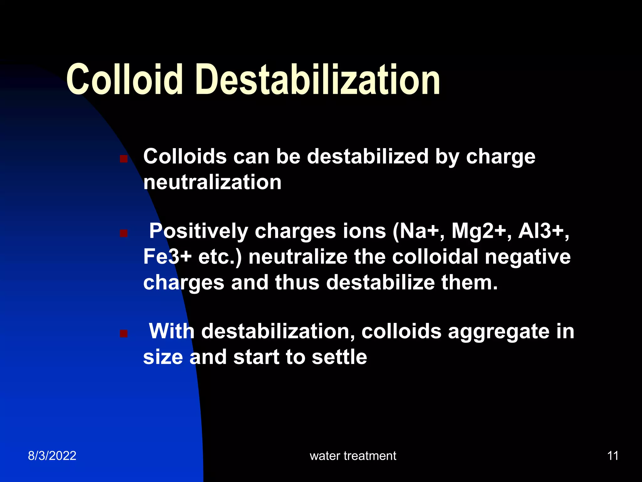 8/3/2022 water treatment 11
 Colloids can be destabilized by charge
neutralization
 Positively charges ions (Na+, Mg2+, Al3+,
Fe3+ etc.) neutralize the colloidal negative
charges and thus destabilize them.
 With destabilization, colloids aggregate in
size and start to settle
Colloid Destabilization
 