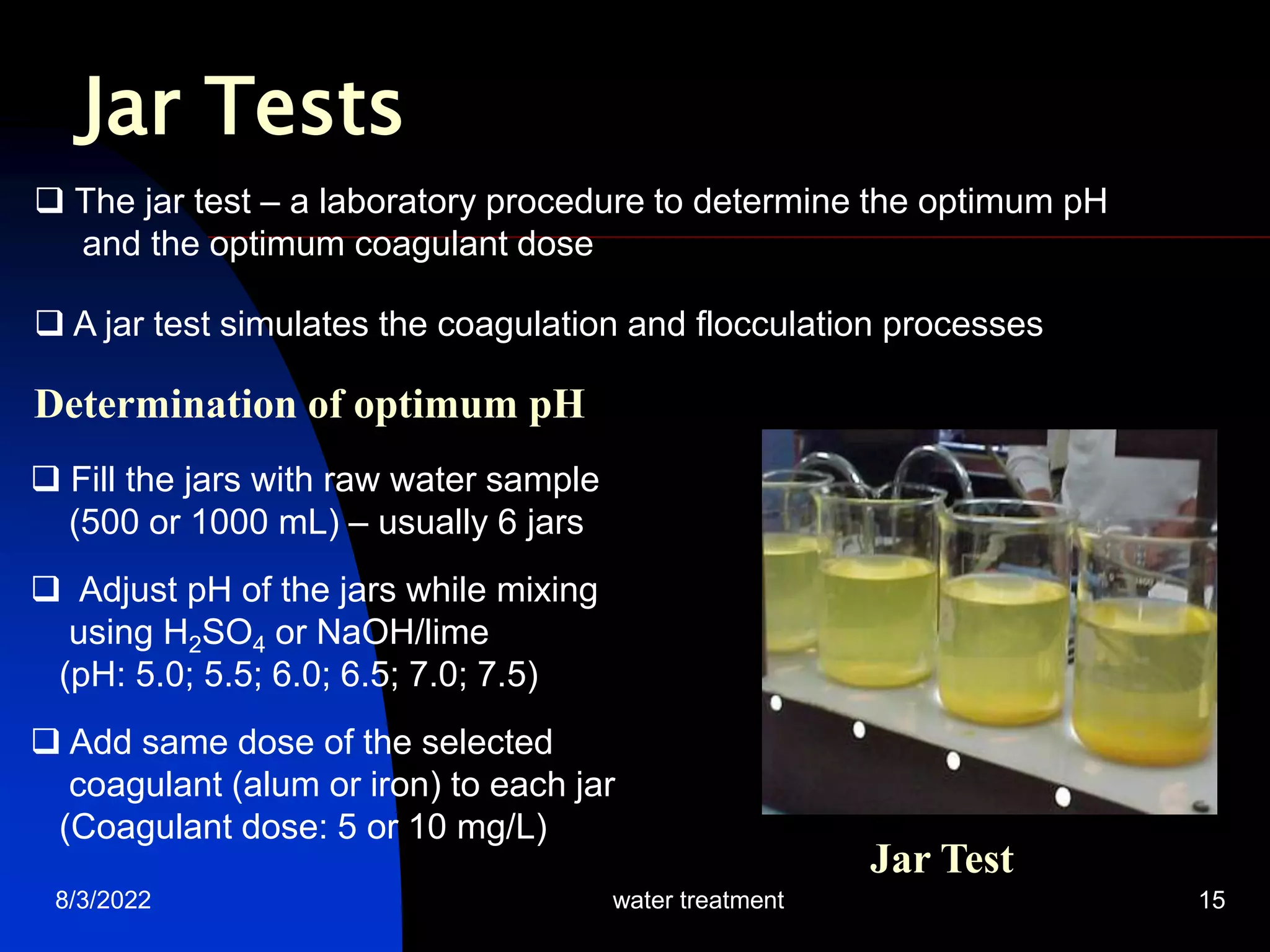 8/3/2022 water treatment 15
Jar Tests
Determination of optimum pH
 The jar test – a laboratory procedure to determine the optimum pH
and the optimum coagulant dose
 A jar test simulates the coagulation and flocculation processes
 Fill the jars with raw water sample
(500 or 1000 mL) – usually 6 jars
 Adjust pH of the jars while mixing
using H2SO4 or NaOH/lime
(pH: 5.0; 5.5; 6.0; 6.5; 7.0; 7.5)
 Add same dose of the selected
coagulant (alum or iron) to each jar
(Coagulant dose: 5 or 10 mg/L)
Jar Test
 