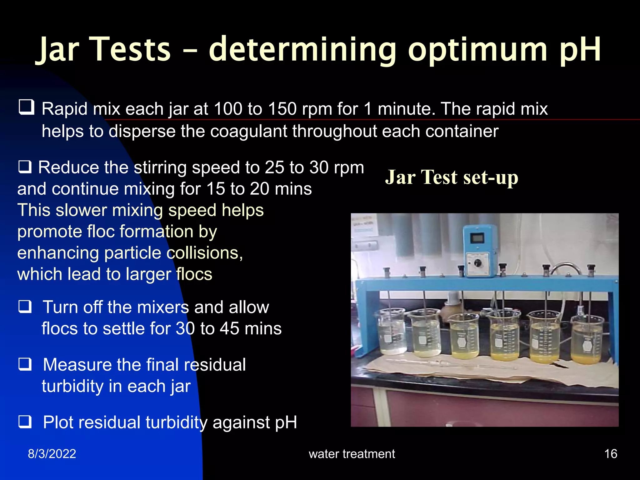 8/3/2022 water treatment 16
Jar Test set-up
 Rapid mix each jar at 100 to 150 rpm for 1 minute. The rapid mix
helps to disperse the coagulant throughout each container
 Reduce the stirring speed to 25 to 30 rpm
and continue mixing for 15 to 20 mins
This slower mixing speed helps
promote floc formation by
enhancing particle collisions,
which lead to larger flocs
 Turn off the mixers and allow
flocs to settle for 30 to 45 mins
 Measure the final residual
turbidity in each jar
 Plot residual turbidity against pH
Jar Tests – determining optimum pH
 
