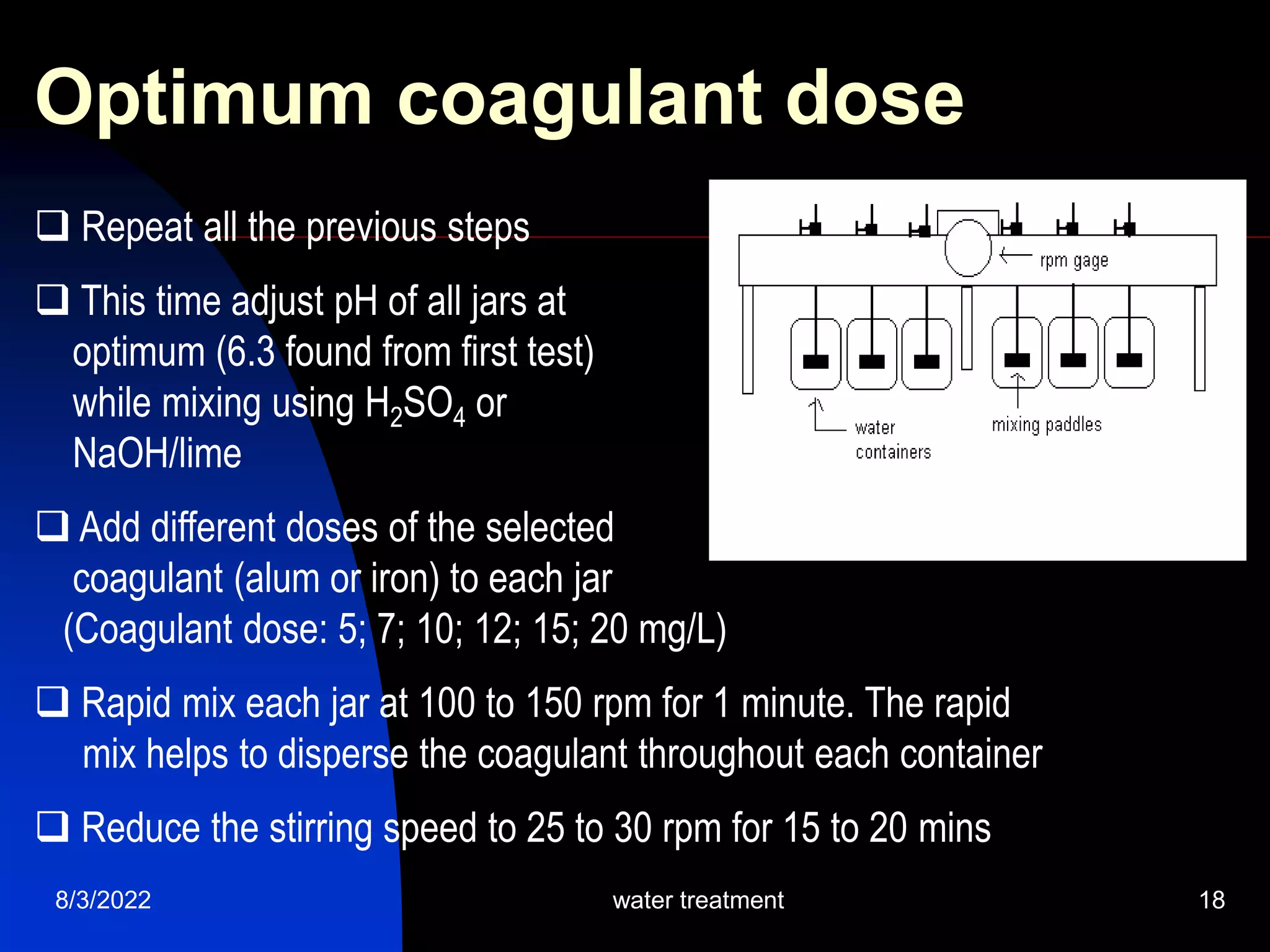 8/3/2022 water treatment 18
Optimum coagulant dose
 Repeat all the previous steps
 This time adjust pH of all jars at
optimum (6.3 found from first test)
while mixing using H2SO4 or
NaOH/lime
 Add different doses of the selected
coagulant (alum or iron) to each jar
(Coagulant dose: 5; 7; 10; 12; 15; 20 mg/L)
 Rapid mix each jar at 100 to 150 rpm for 1 minute. The rapid
mix helps to disperse the coagulant throughout each container
 Reduce the stirring speed to 25 to 30 rpm for 15 to 20 mins
 