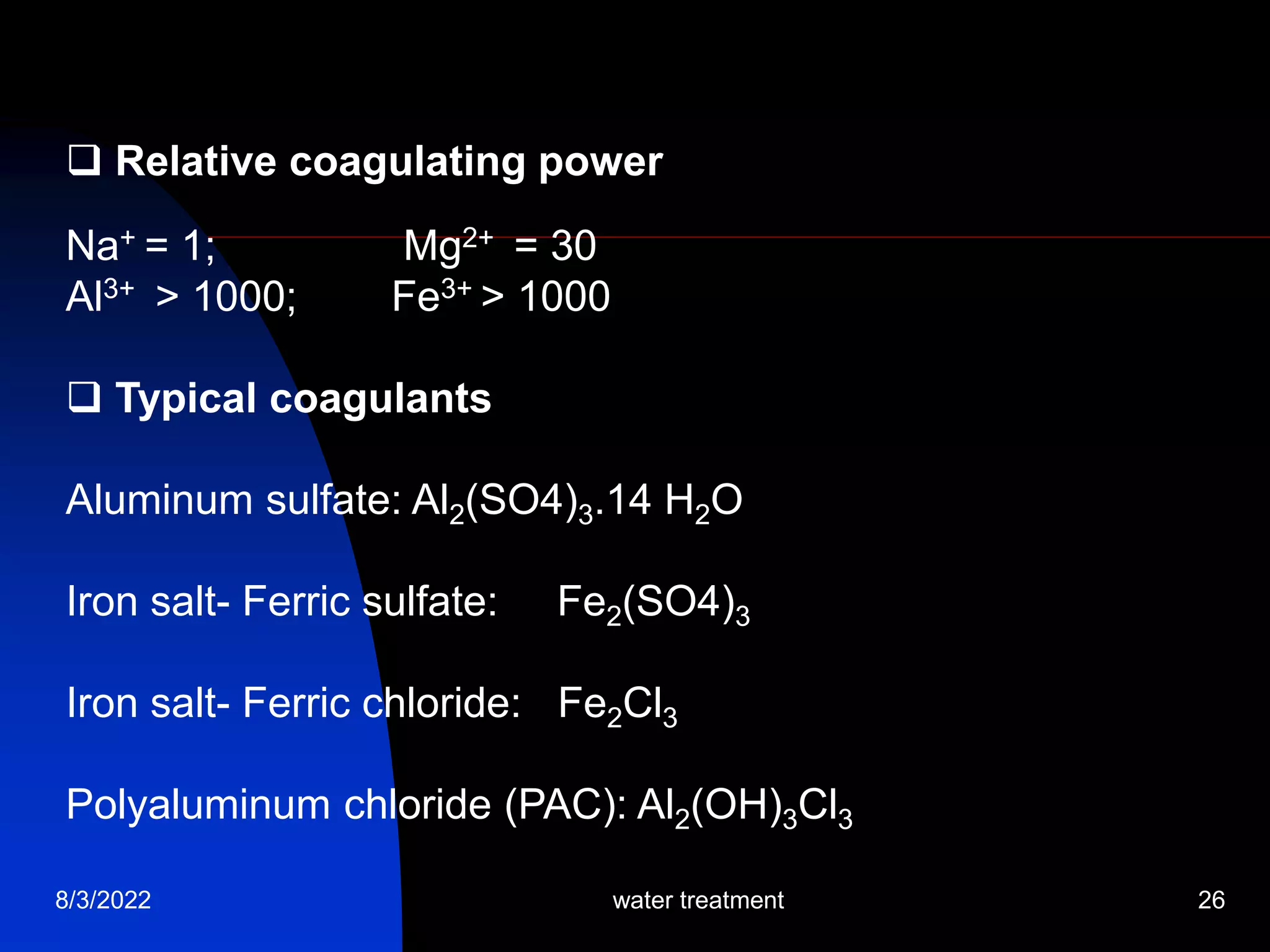 8/3/2022 water treatment 26
 Relative coagulating power
Na+ = 1; Mg2+ = 30
Al3+ > 1000; Fe3+ > 1000
 Typical coagulants
Aluminum sulfate: Al2(SO4)3.14 H2O
Iron salt- Ferric sulfate: Fe2(SO4)3
Iron salt- Ferric chloride: Fe2Cl3
Polyaluminum chloride (PAC): Al2(OH)3Cl3
 