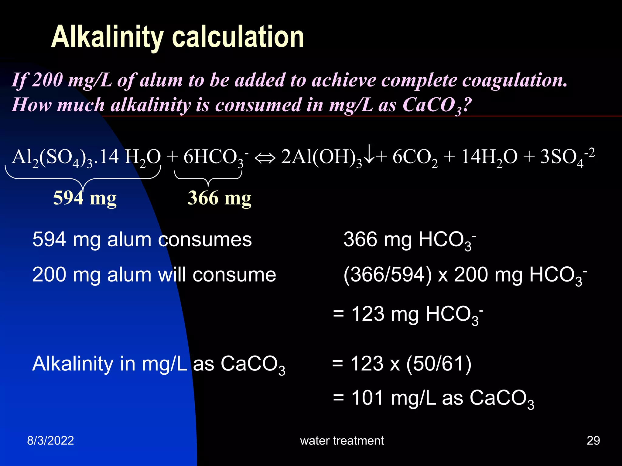 8/3/2022 water treatment 29
Alkalinity calculation
Al2(SO4)3.14 H2O + 6HCO3
-  2Al(OH)3+ 6CO2 + 14H2O + 3SO4
-2
594 mg 366 mg
If 200 mg/L of alum to be added to achieve complete coagulation.
How much alkalinity is consumed in mg/L as CaCO3?
594 mg alum consumes 366 mg HCO3
-
200 mg alum will consume (366/594) x 200 mg HCO3
-
= 123 mg HCO3
-
Alkalinity in mg/L as CaCO3 = 123 x (50/61)
= 101 mg/L as CaCO3
 