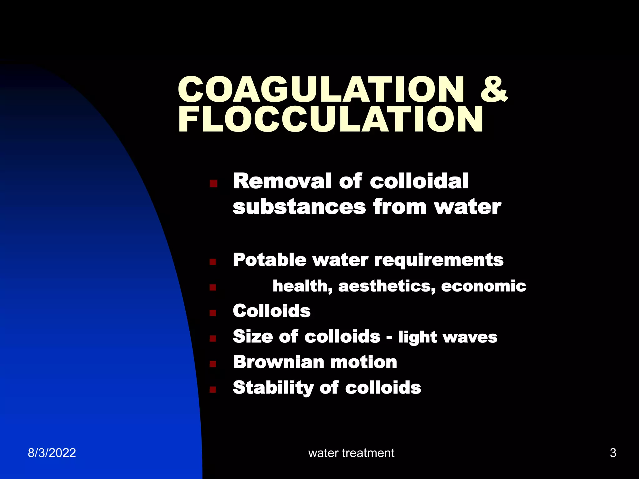 8/3/2022 water treatment 3
COAGULATION &
FLOCCULATION
 Removal of colloidal
substances from water
 Potable water requirements
 health, aesthetics, economic
 Colloids
 Size of colloids - light waves
 Brownian motion
 Stability of colloids
 