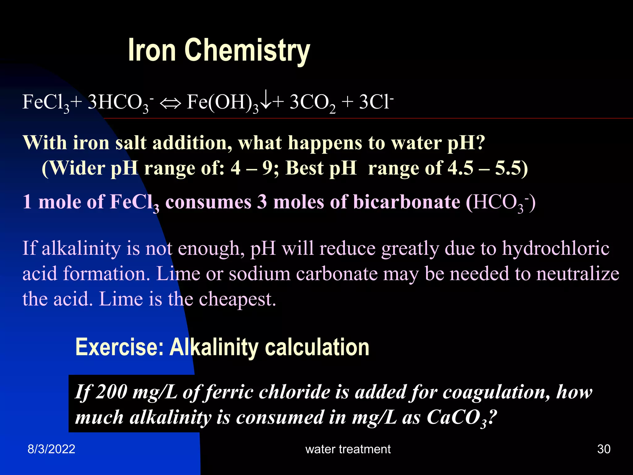 8/3/2022 water treatment 30
Iron Chemistry
FeCl3+ 3HCO3
-  Fe(OH)3+ 3CO2 + 3Cl-
With iron salt addition, what happens to water pH?
(Wider pH range of: 4 – 9; Best pH range of 4.5 – 5.5)
1 mole of FeCl3 consumes 3 moles of bicarbonate (HCO3
-)
If alkalinity is not enough, pH will reduce greatly due to hydrochloric
acid formation. Lime or sodium carbonate may be needed to neutralize
the acid. Lime is the cheapest.
If 200 mg/L of ferric chloride is added for coagulation, how
much alkalinity is consumed in mg/L as CaCO3?
Exercise: Alkalinity calculation
 