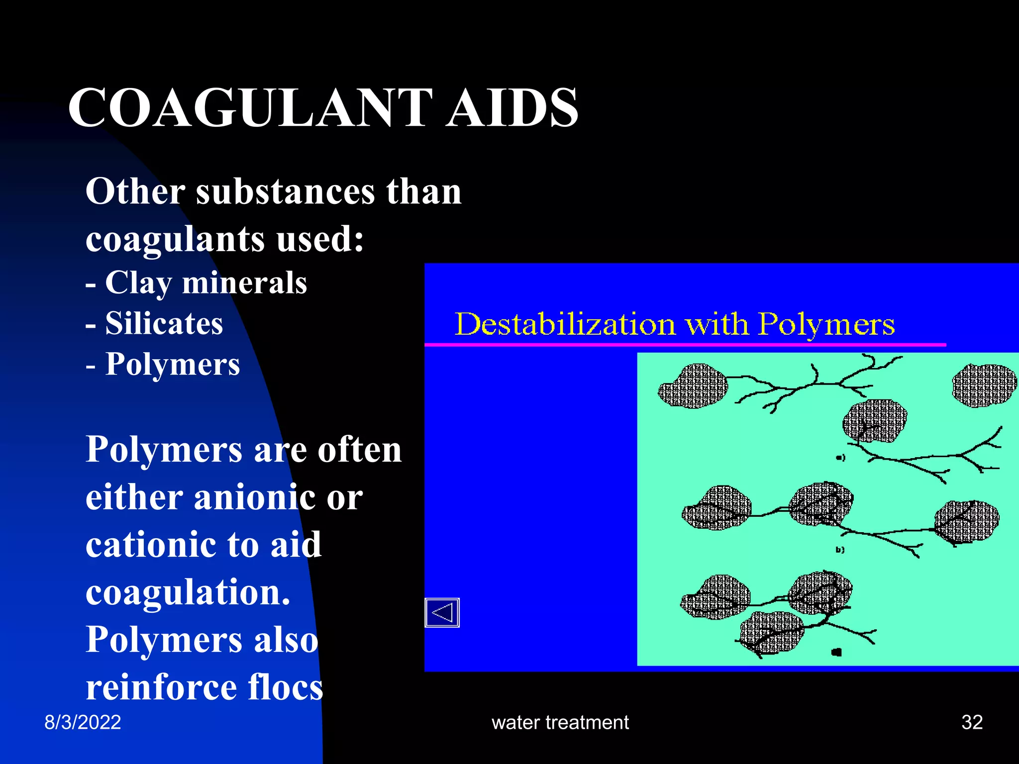 8/3/2022 water treatment 32
COAGULANT AIDS
Other substances than
coagulants used:
- Clay minerals
- Silicates
- Polymers
Polymers are often
either anionic or
cationic to aid
coagulation.
Polymers also
reinforce flocs
 