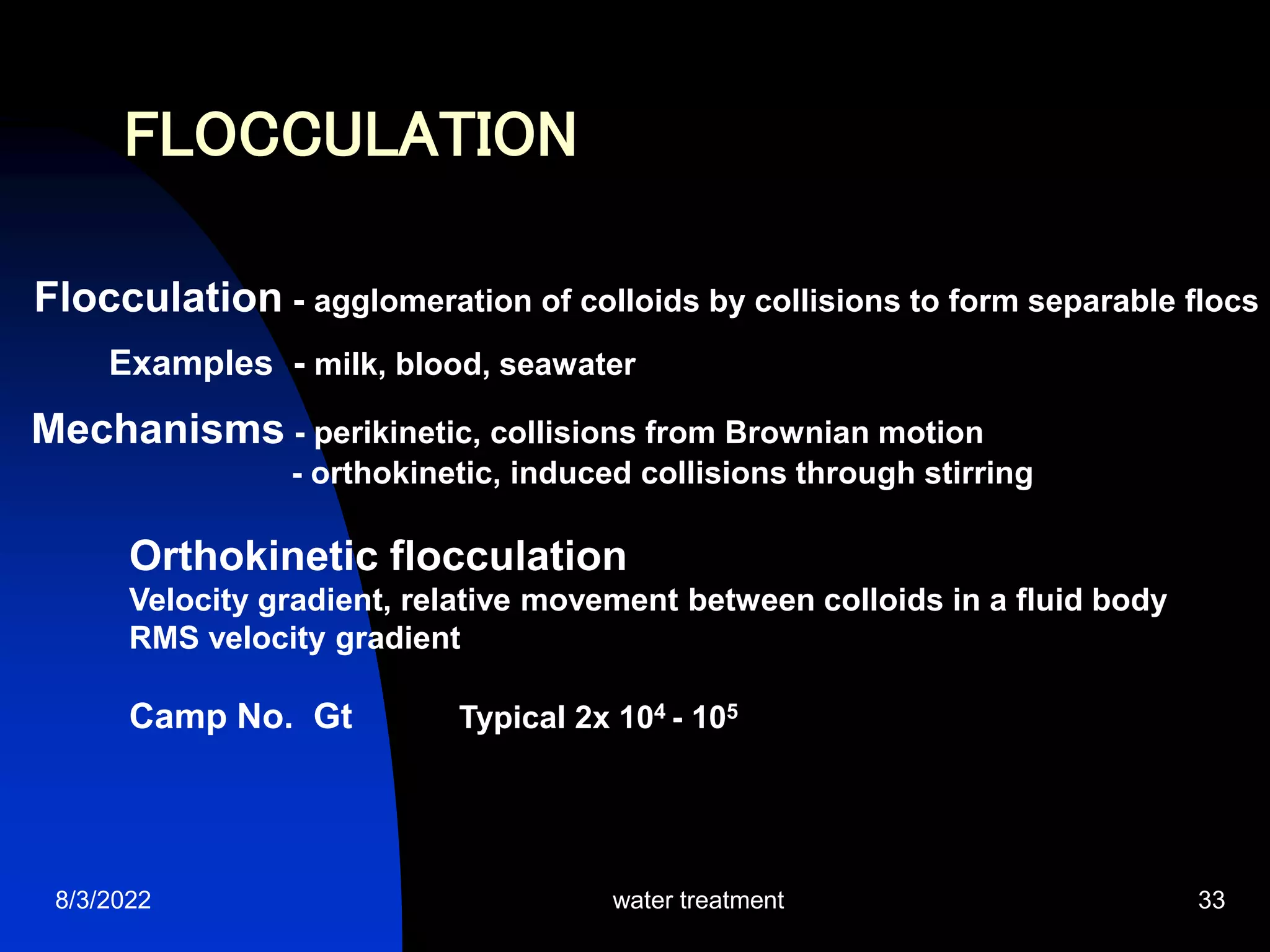 8/3/2022 water treatment 33
FLOCCULATION
Flocculation - agglomeration of colloids by collisions to form separable flocs
Examples - milk, blood, seawater
Mechanisms - perikinetic, collisions from Brownian motion
- orthokinetic, induced collisions through stirring
Orthokinetic flocculation
Velocity gradient, relative movement between colloids in a fluid body
RMS velocity gradient
Camp No. Gt Typical 2x 104 - 105
 