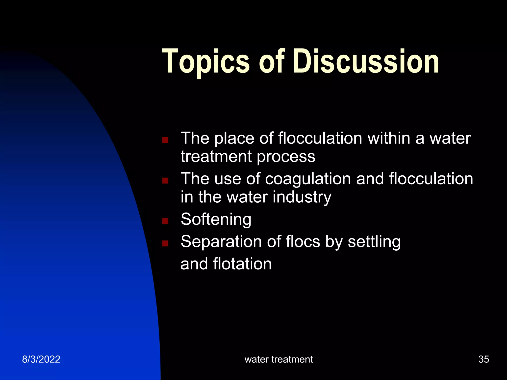 8/3/2022 water treatment 35
Topics of Discussion
 The place of flocculation within a water
treatment process
 The use of coagulation and flocculation
in the water industry
 Softening
 Separation of flocs by settling
and flotation
 
