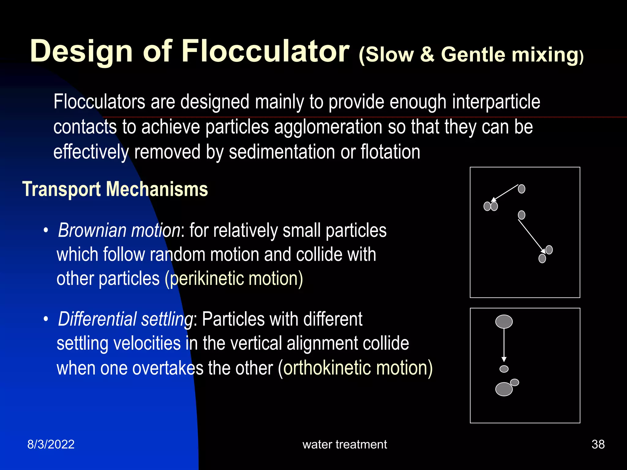 8/3/2022 water treatment 38
Transport Mechanisms
• Brownian motion: for relatively small particles
which follow random motion and collide with
other particles (perikinetic motion)
• Differential settling: Particles with different
settling velocities in the vertical alignment collide
when one overtakes the other (orthokinetic motion)
Design of Flocculator (Slow & Gentle mixing)
Flocculators are designed mainly to provide enough interparticle
contacts to achieve particles agglomeration so that they can be
effectively removed by sedimentation or flotation
 
