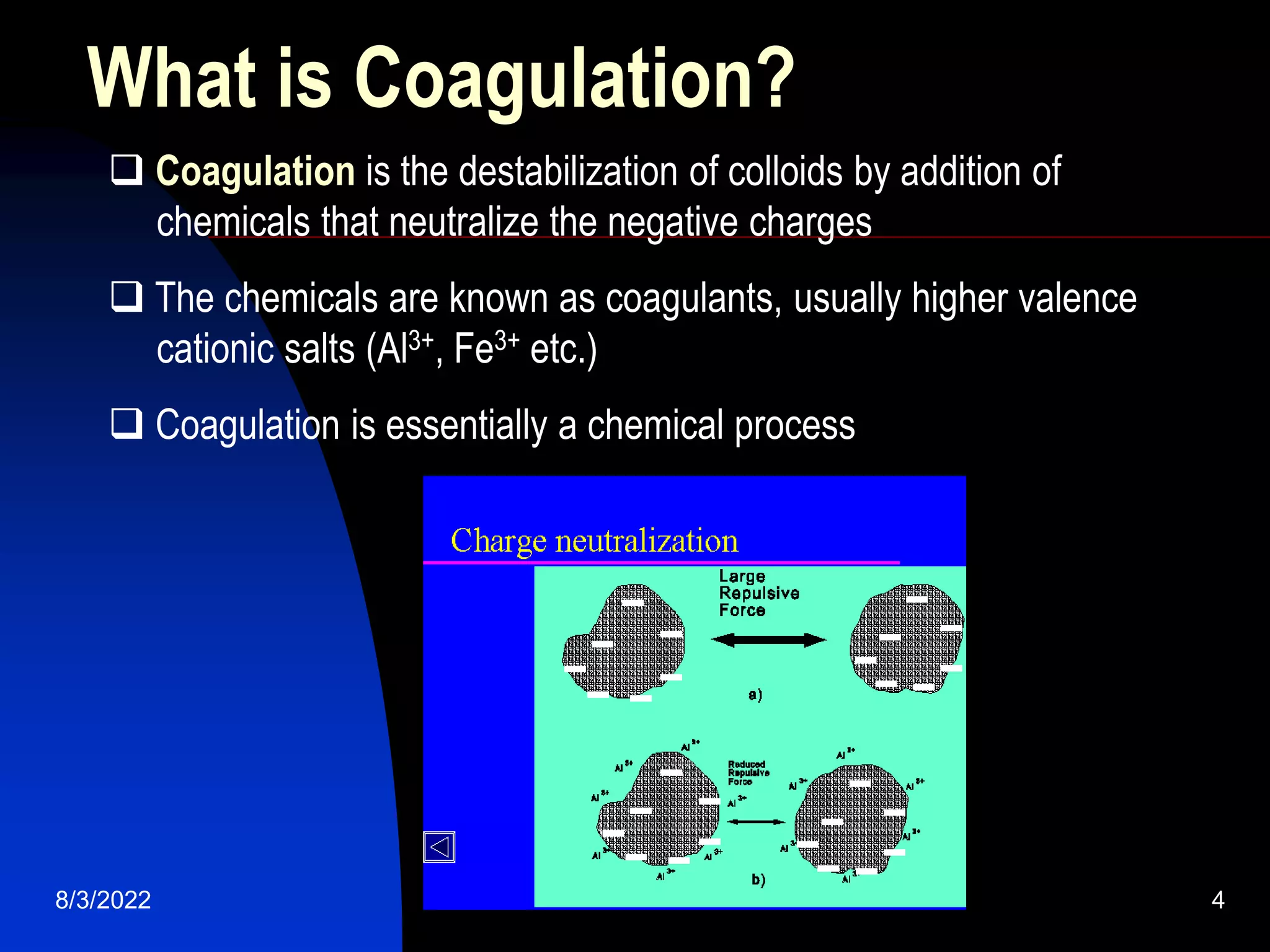 8/3/2022 water treatment 4
What is Coagulation?
 Coagulation is the destabilization of colloids by addition of
chemicals that neutralize the negative charges
 The chemicals are known as coagulants, usually higher valence
cationic salts (Al3+, Fe3+ etc.)
 Coagulation is essentially a chemical process
--
-
-
-
-
- --
-
-
-
-
-
--
-
-
-
-
- --
-
-
-
-
-
 