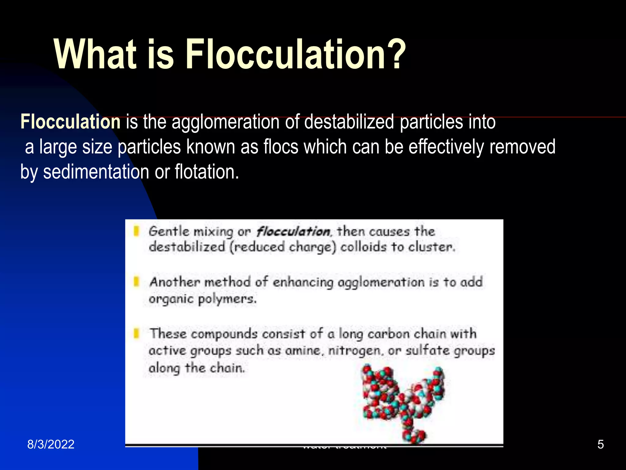 8/3/2022 water treatment 5
What is Flocculation?
Flocculation is the agglomeration of destabilized particles into
a large size particles known as flocs which can be effectively removed
by sedimentation or flotation.
 