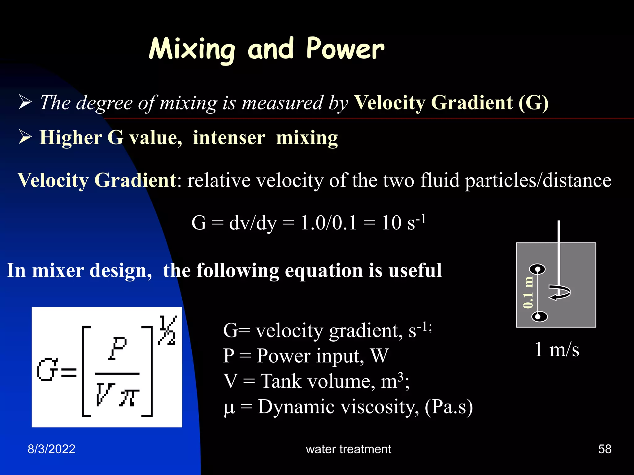 8/3/2022 water treatment 58
Velocity Gradient: relative velocity of the two fluid particles/distance
G = dv/dy = 1.0/0.1 = 10 s-1
Mixing and Power
 The degree of mixing is measured by Velocity Gradient (G)
 Higher G value, intenser mixing
0.1
m
1 m/s
In mixer design, the following equation is useful
G= velocity gradient, s-1;
P = Power input, W
V = Tank volume, m3;
 = Dynamic viscosity, (Pa.s)
 