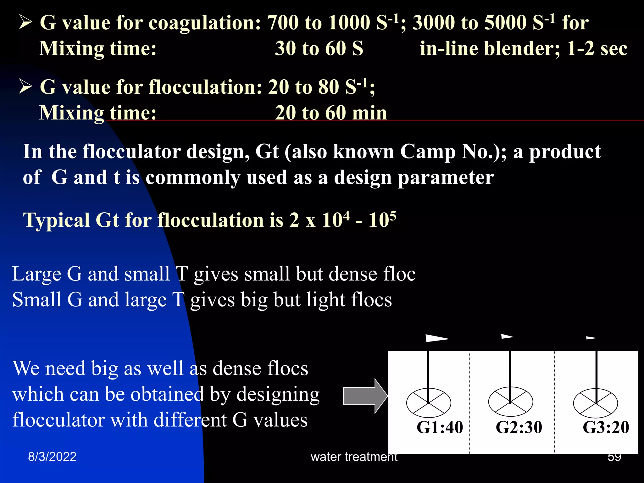 8/3/2022 water treatment 59
 G value for coagulation: 700 to 1000 S-1; 3000 to 5000 S-1 for
Mixing time: 30 to 60 S in-line blender; 1-2 sec
 G value for flocculation: 20 to 80 S-1;
Mixing time: 20 to 60 min
In the flocculator design, Gt (also known Camp No.); a product
of G and t is commonly used as a design parameter
Typical Gt for flocculation is 2 x 104 - 105
Large G and small T gives small but dense floc
Small G and large T gives big but light flocs
We need big as well as dense flocs
which can be obtained by designing
flocculator with different G values 1 2 3
G1:40 G2:30 G3:20
 