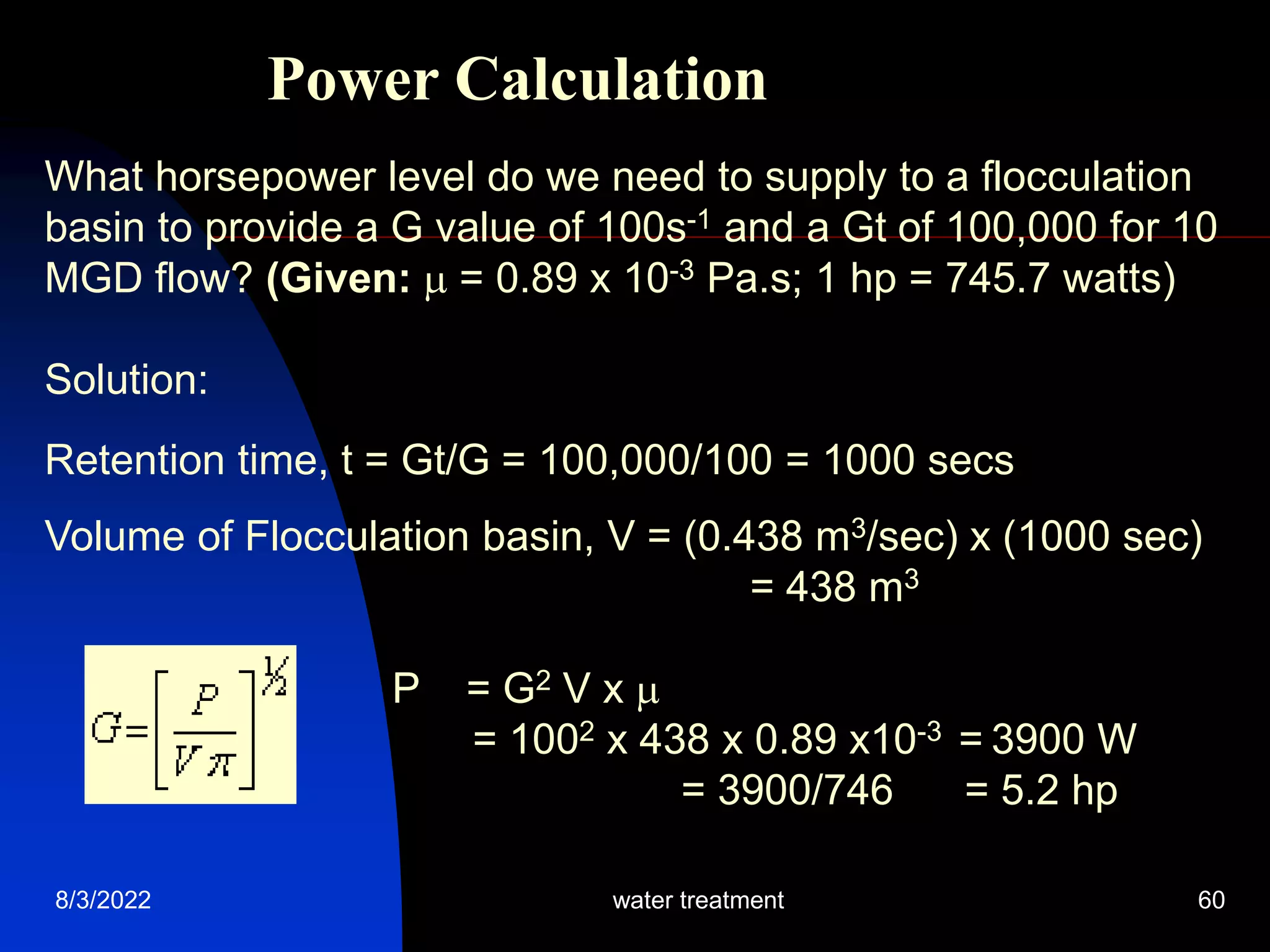 8/3/2022 water treatment 60
Power Calculation
What horsepower level do we need to supply to a flocculation
basin to provide a G value of 100s-1 and a Gt of 100,000 for 10
MGD flow? (Given:  = 0.89 x 10-3 Pa.s; 1 hp = 745.7 watts)
Solution:
Retention time, t = Gt/G = 100,000/100 = 1000 secs
Volume of Flocculation basin, V = (0.438 m3/sec) x (1000 sec)
= 438 m3
P = G2 V x 
= 1002 x 438 x 0.89 x10-3 = 3900 W
= 3900/746 = 5.2 hp
 