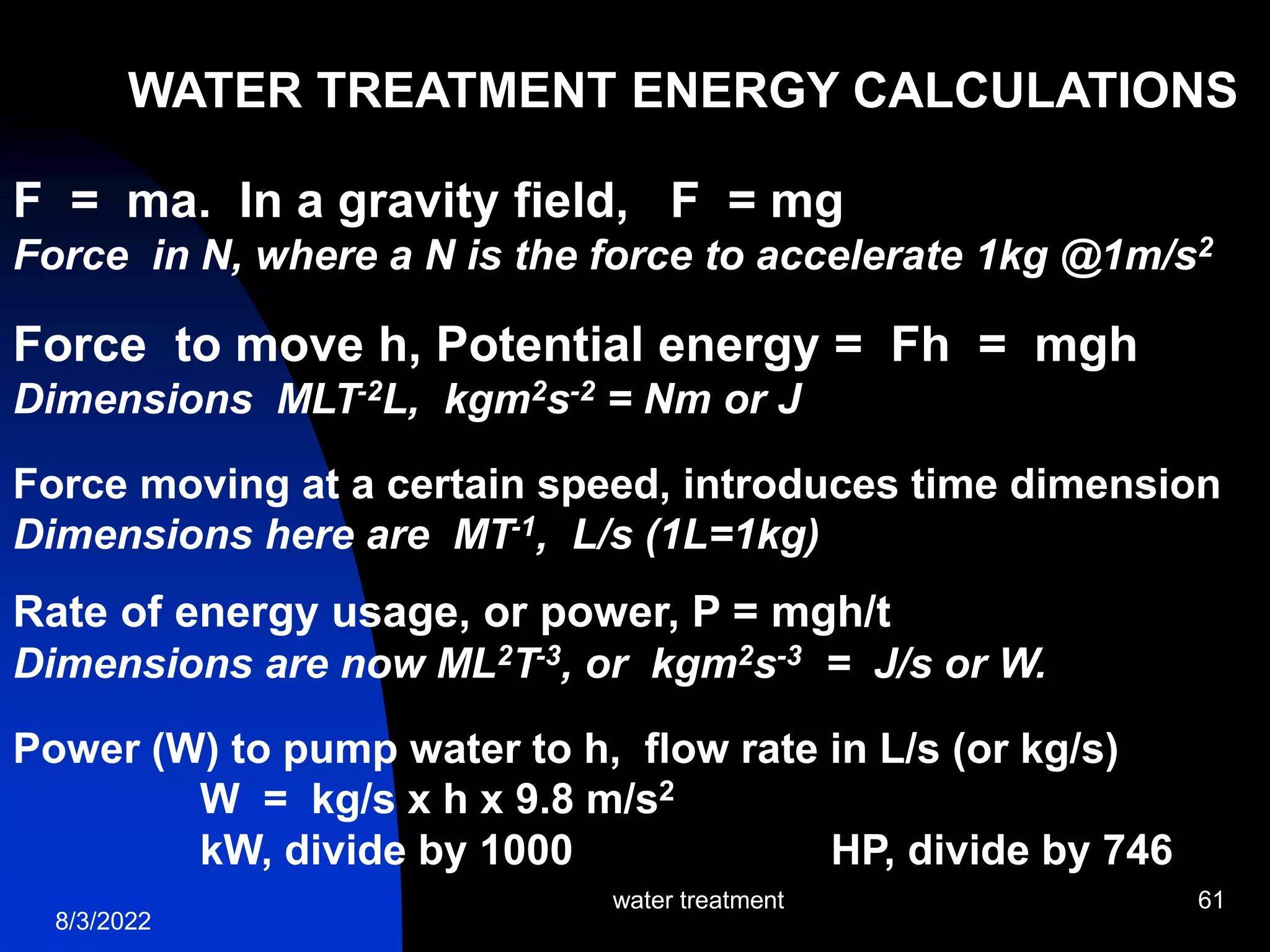 8/3/2022
water treatment 61
WATER TREATMENT ENERGY CALCULATIONS
F = ma. In a gravity field, F = mg
Force in N, where a N is the force to accelerate 1kg @1m/s2
Force to move h, Potential energy = Fh = mgh
Dimensions MLT-2L, kgm2s-2 = Nm or J
Force moving at a certain speed, introduces time dimension
Dimensions here are MT-1, L/s (1L=1kg)
Rate of energy usage, or power, P = mgh/t
Dimensions are now ML2T-3, or kgm2s-3 = J/s or W.
Power (W) to pump water to h, flow rate in L/s (or kg/s)
W = kg/s x h x 9.8 m/s2
kW, divide by 1000 HP, divide by 746
 