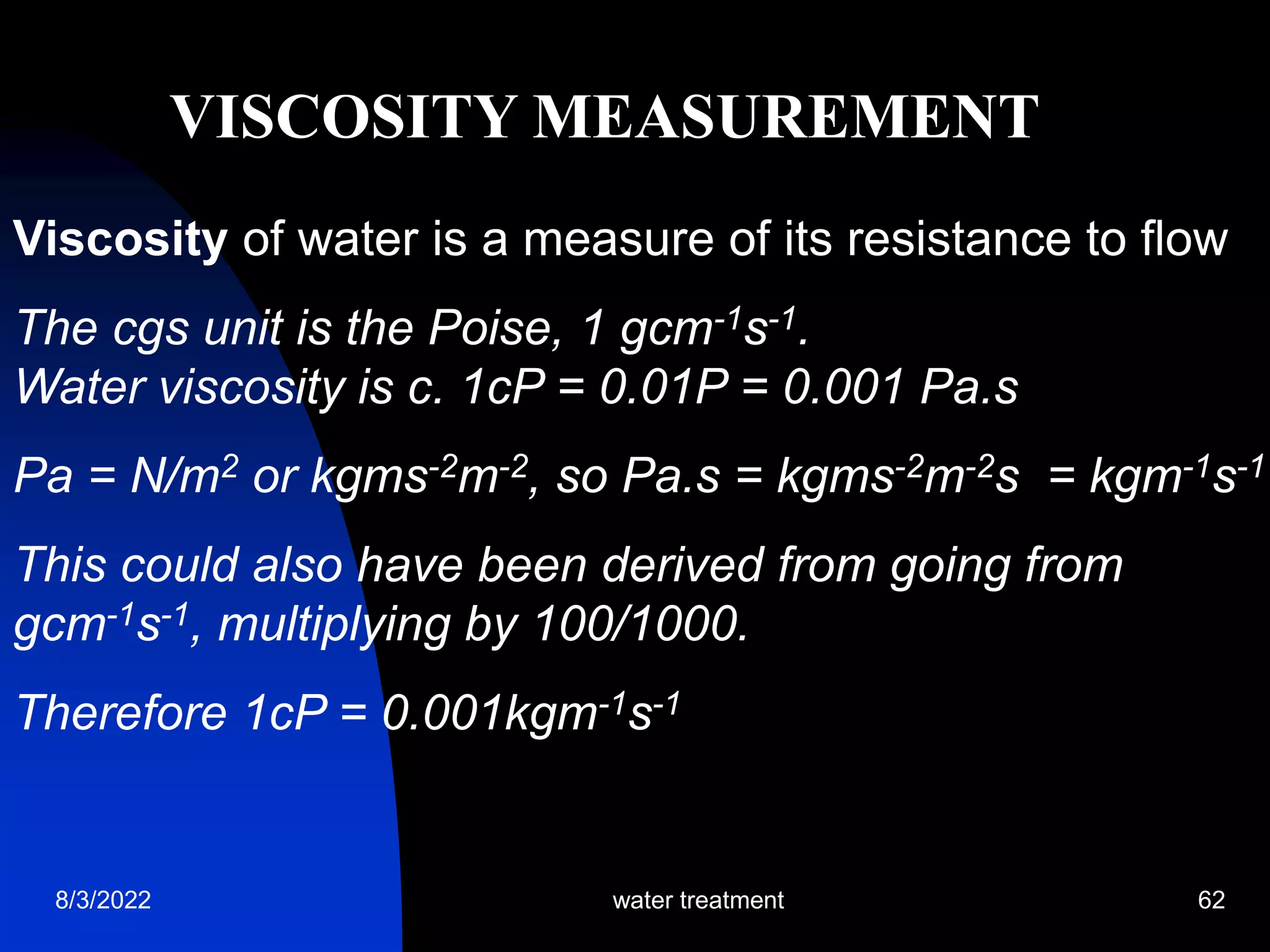 8/3/2022 water treatment 62
Viscosity of water is a measure of its resistance to flow
The cgs unit is the Poise, 1 gcm-1s-1.
Water viscosity is c. 1cP = 0.01P = 0.001 Pa.s
Pa = N/m2 or kgms-2m-2, so Pa.s = kgms-2m-2s = kgm-1s-1
This could also have been derived from going from
gcm-1s-1, multiplying by 100/1000.
Therefore 1cP = 0.001kgm-1s-1
VISCOSITY MEASUREMENT
 