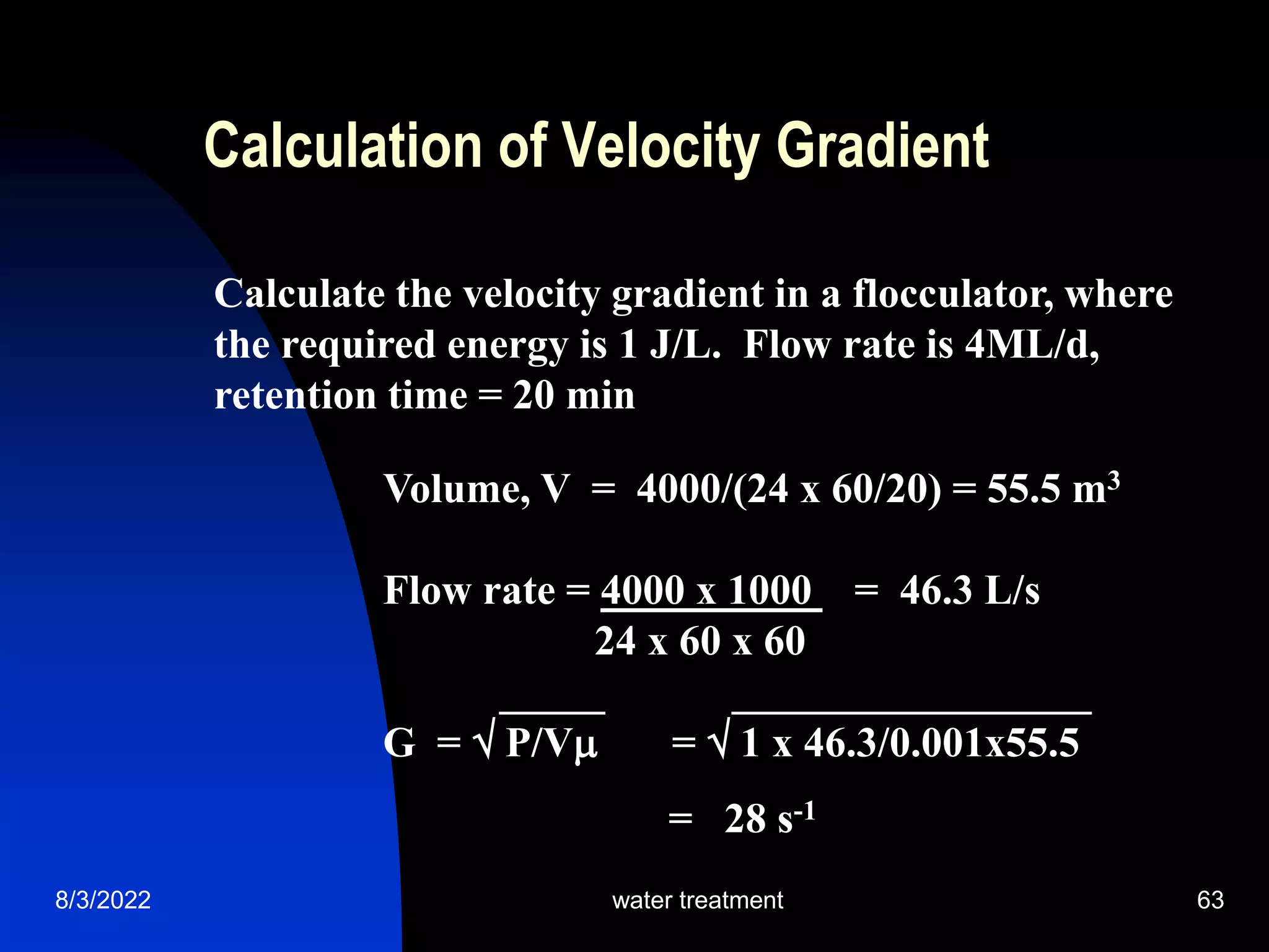 8/3/2022 water treatment 63
Calculation of Velocity Gradient
Calculate the velocity gradient in a flocculator, where
the required energy is 1 J/L. Flow rate is 4ML/d,
retention time = 20 min
Volume, V = 4000/(24 x 60/20) = 55.5 m3
Flow rate = 4000 x 1000 = 46.3 L/s
24 x 60 x 60
_____ _________________
G =  P/V =  1 x 46.3/0.001x55.5
= 28 s-1
 