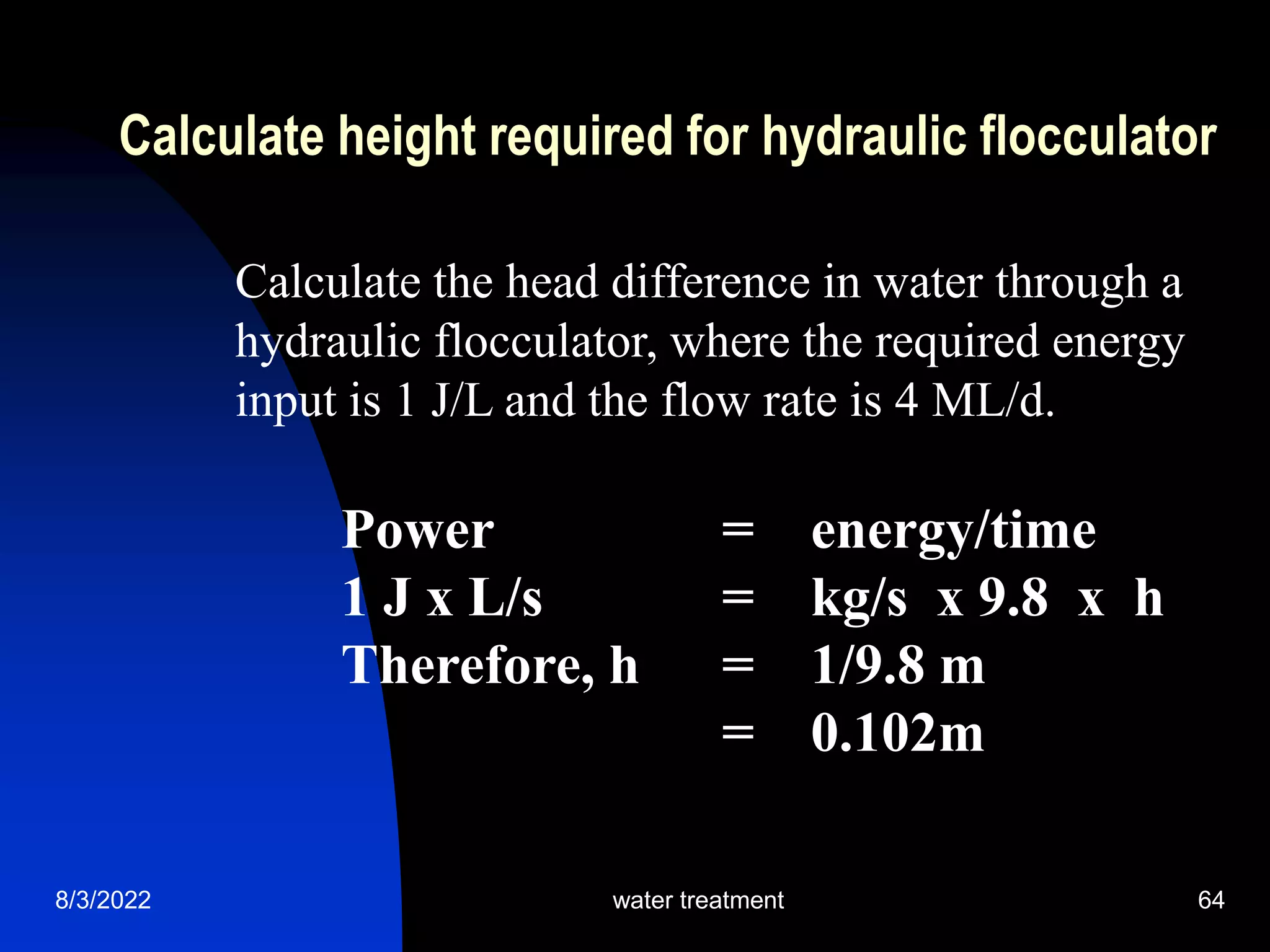 8/3/2022 water treatment 64
Calculate height required for hydraulic flocculator
Calculate the head difference in water through a
hydraulic flocculator, where the required energy
input is 1 J/L and the flow rate is 4 ML/d.
Power = energy/time
1 J x L/s = kg/s x 9.8 x h
Therefore, h = 1/9.8 m
= 0.102m
 