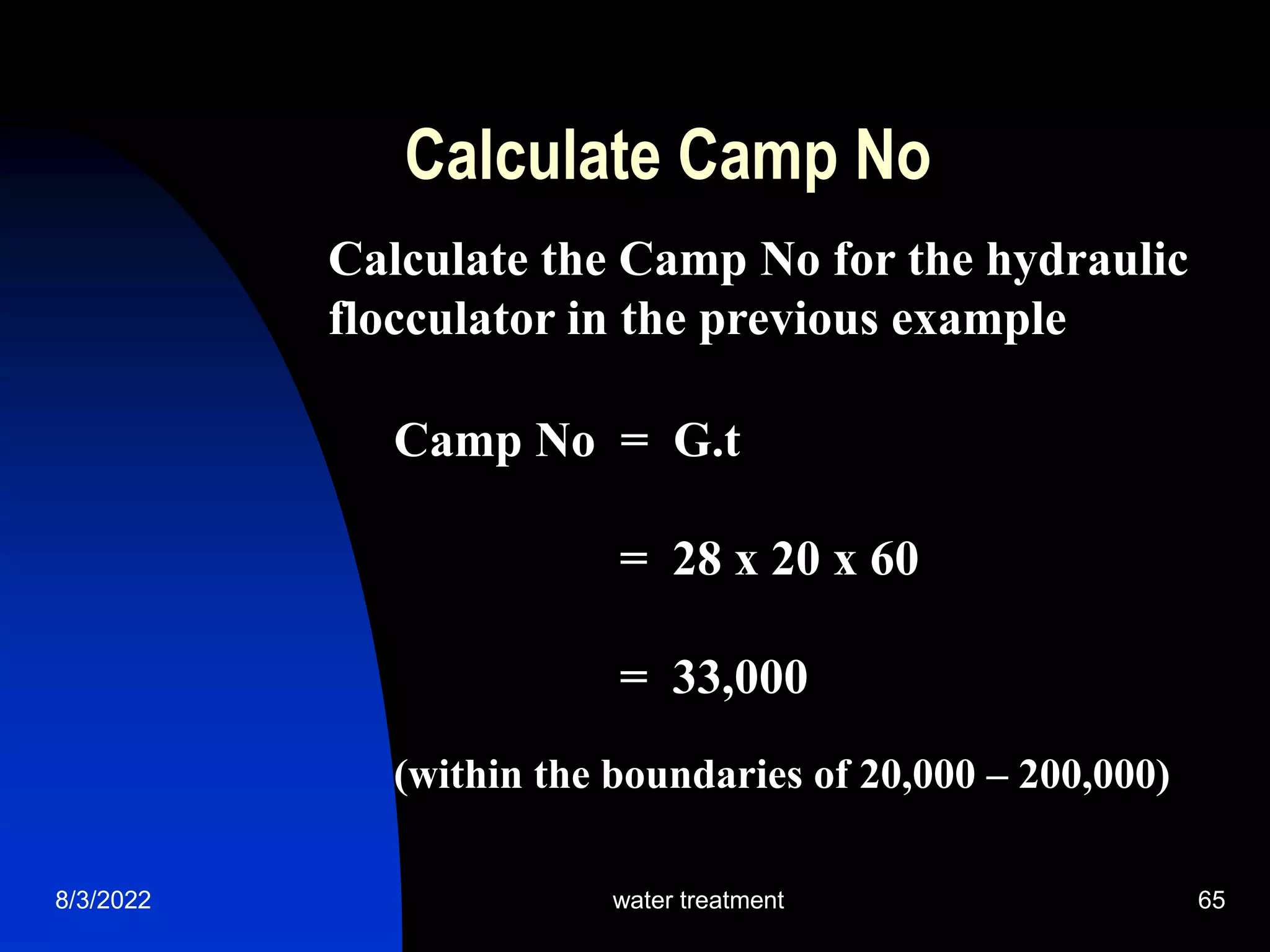 8/3/2022 water treatment 65
Calculate Camp No
Calculate the Camp No for the hydraulic
flocculator in the previous example
Camp No = G.t
= 28 x 20 x 60
= 33,000
(within the boundaries of 20,000 – 200,000)
 