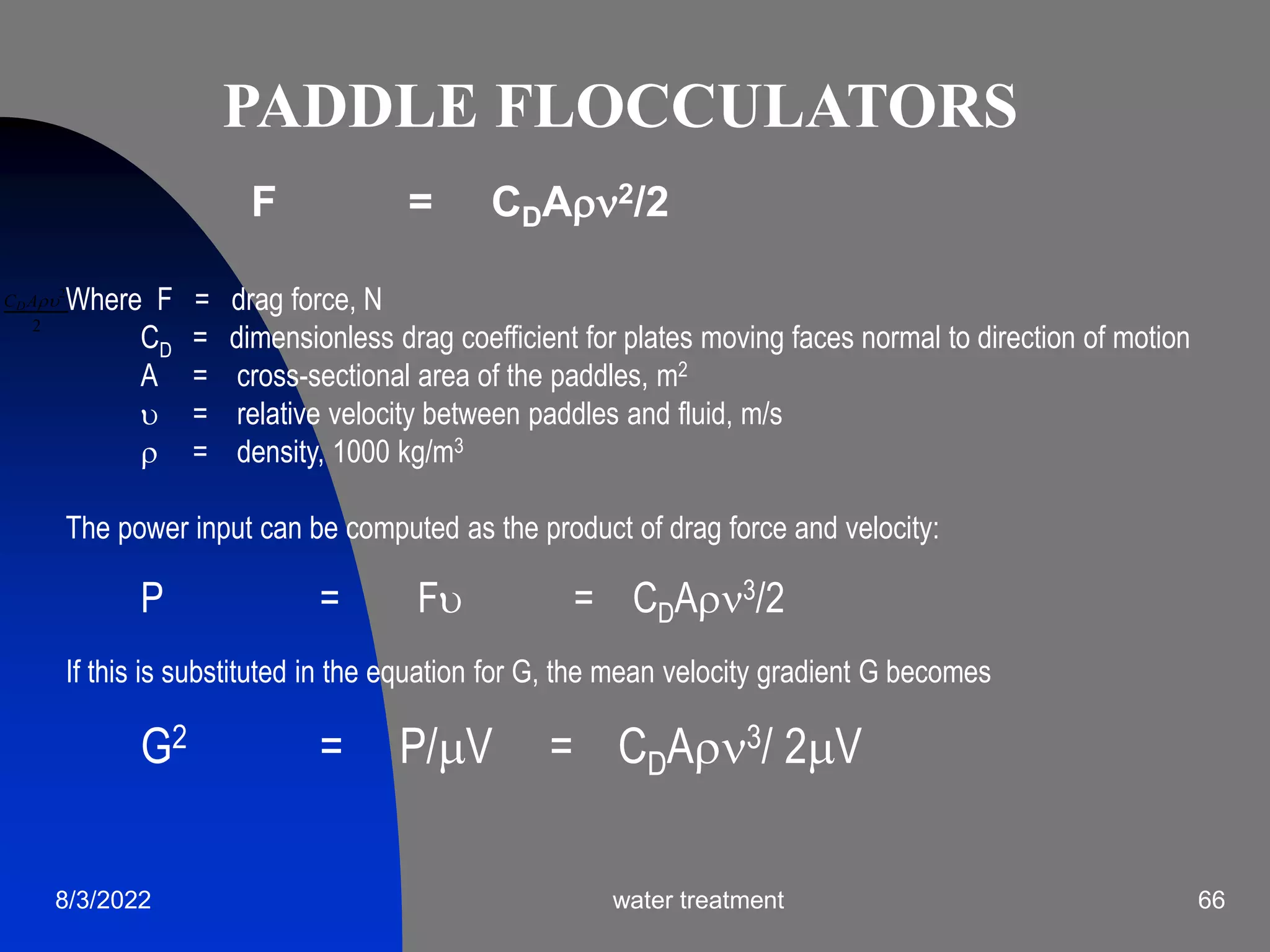 8/3/2022 water treatment 66
Where F = drag force, N
CD = dimensionless drag coefficient for plates moving faces normal to direction of motion
A = cross-sectional area of the paddles, m2
 = relative velocity between paddles and fluid, m/s
 = density, 1000 kg/m3
The power input can be computed as the product of drag force and velocity:
P = F = CDA3/2
If this is substituted in the equation for G, the mean velocity gradient G becomes
G2 = P/V = CDA3/ 2V
CDA2
2
F = CDA2/2
PADDLE FLOCCULATORS
 