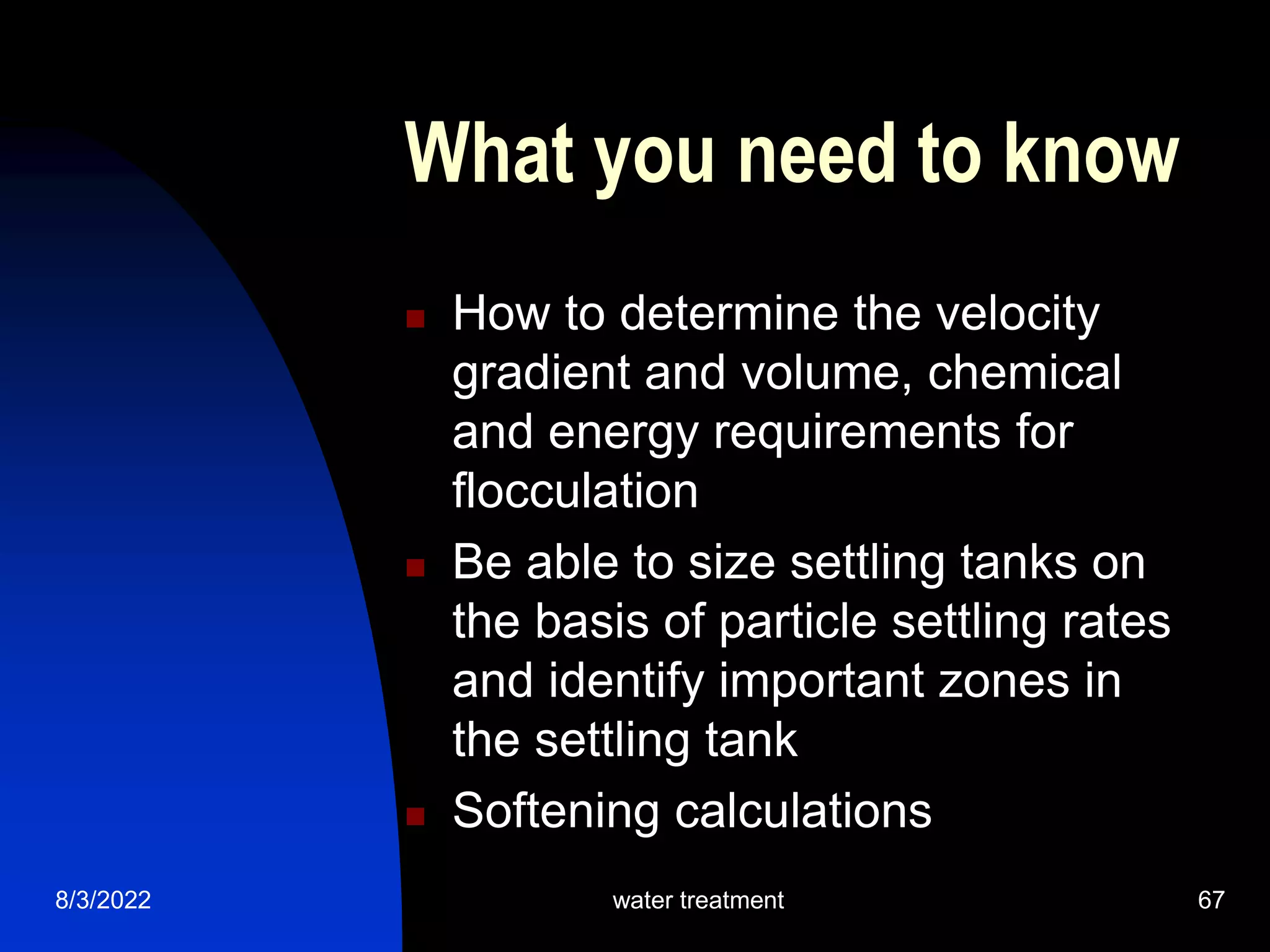 8/3/2022 water treatment 67
What you need to know
 How to determine the velocity
gradient and volume, chemical
and energy requirements for
flocculation
 Be able to size settling tanks on
the basis of particle settling rates
and identify important zones in
the settling tank
 Softening calculations
 