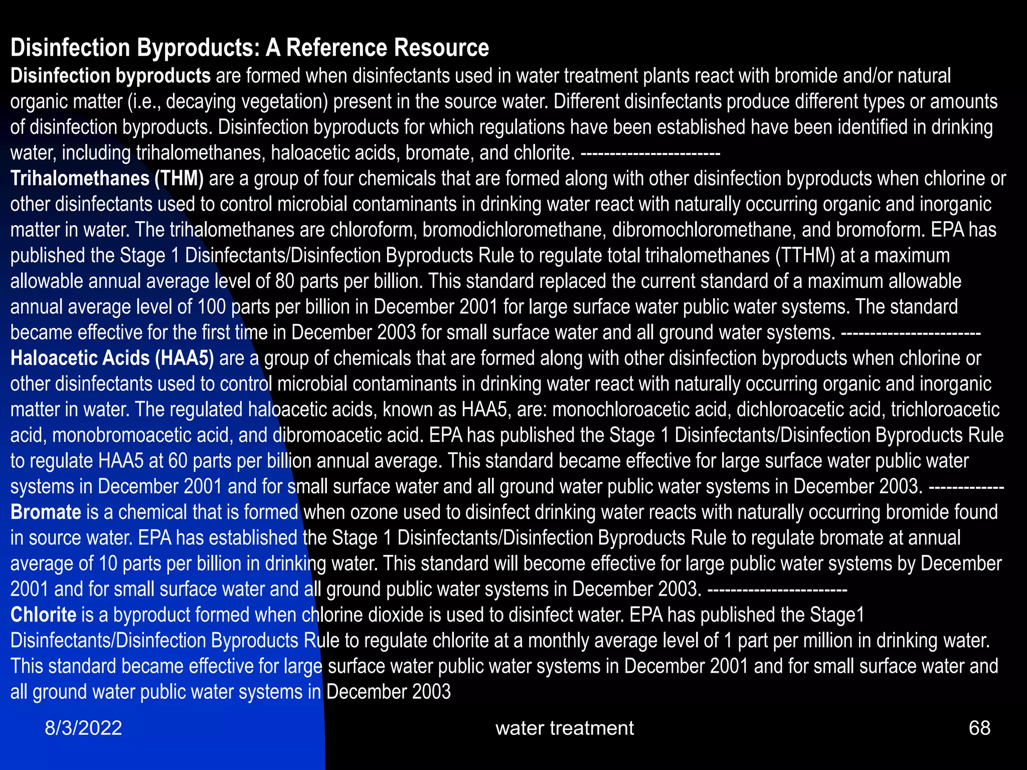 8/3/2022 water treatment 68
Disinfection Byproducts: A Reference Resource
Disinfection byproducts are formed when disinfectants used in water treatment plants react with bromide and/or natural
organic matter (i.e., decaying vegetation) present in the source water. Different disinfectants produce different types or amounts
of disinfection byproducts. Disinfection byproducts for which regulations have been established have been identified in drinking
water, including trihalomethanes, haloacetic acids, bromate, and chlorite. ------------------------
Trihalomethanes (THM) are a group of four chemicals that are formed along with other disinfection byproducts when chlorine or
other disinfectants used to control microbial contaminants in drinking water react with naturally occurring organic and inorganic
matter in water. The trihalomethanes are chloroform, bromodichloromethane, dibromochloromethane, and bromoform. EPA has
published the Stage 1 Disinfectants/Disinfection Byproducts Rule to regulate total trihalomethanes (TTHM) at a maximum
allowable annual average level of 80 parts per billion. This standard replaced the current standard of a maximum allowable
annual average level of 100 parts per billion in December 2001 for large surface water public water systems. The standard
became effective for the first time in December 2003 for small surface water and all ground water systems. ------------------------
Haloacetic Acids (HAA5) are a group of chemicals that are formed along with other disinfection byproducts when chlorine or
other disinfectants used to control microbial contaminants in drinking water react with naturally occurring organic and inorganic
matter in water. The regulated haloacetic acids, known as HAA5, are: monochloroacetic acid, dichloroacetic acid, trichloroacetic
acid, monobromoacetic acid, and dibromoacetic acid. EPA has published the Stage 1 Disinfectants/Disinfection Byproducts Rule
to regulate HAA5 at 60 parts per billion annual average. This standard became effective for large surface water public water
systems in December 2001 and for small surface water and all ground water public water systems in December 2003. -------------
Bromate is a chemical that is formed when ozone used to disinfect drinking water reacts with naturally occurring bromide found
in source water. EPA has established the Stage 1 Disinfectants/Disinfection Byproducts Rule to regulate bromate at annual
average of 10 parts per billion in drinking water. This standard will become effective for large public water systems by December
2001 and for small surface water and all ground public water systems in December 2003. ------------------------
Chlorite is a byproduct formed when chlorine dioxide is used to disinfect water. EPA has published the Stage1
Disinfectants/Disinfection Byproducts Rule to regulate chlorite at a monthly average level of 1 part per million in drinking water.
This standard became effective for large surface water public water systems in December 2001 and for small surface water and
all ground water public water systems in December 2003
 