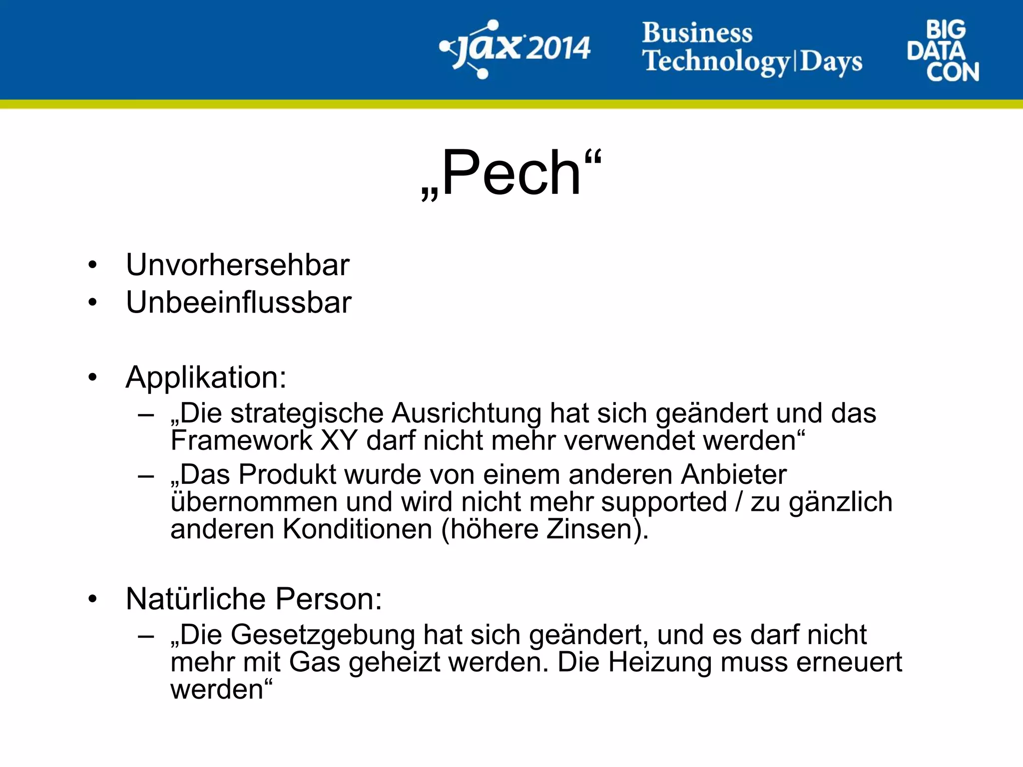 „Pech“
• Unvorhersehbar
• Unbeeinflussbar
• Applikation:
– „Die strategische Ausrichtung hat sich geändert und das
Framework XY darf nicht mehr verwendet werden“
– „Das Produkt wurde von einem anderen Anbieter
übernommen und wird nicht mehr supported / zu gänzlich
anderen Konditionen (höhere Zinsen).
• Natürliche Person:
– „Die Gesetzgebung hat sich geändert, und es darf nicht
mehr mit Gas geheizt werden. Die Heizung muss erneuert
werden“
 