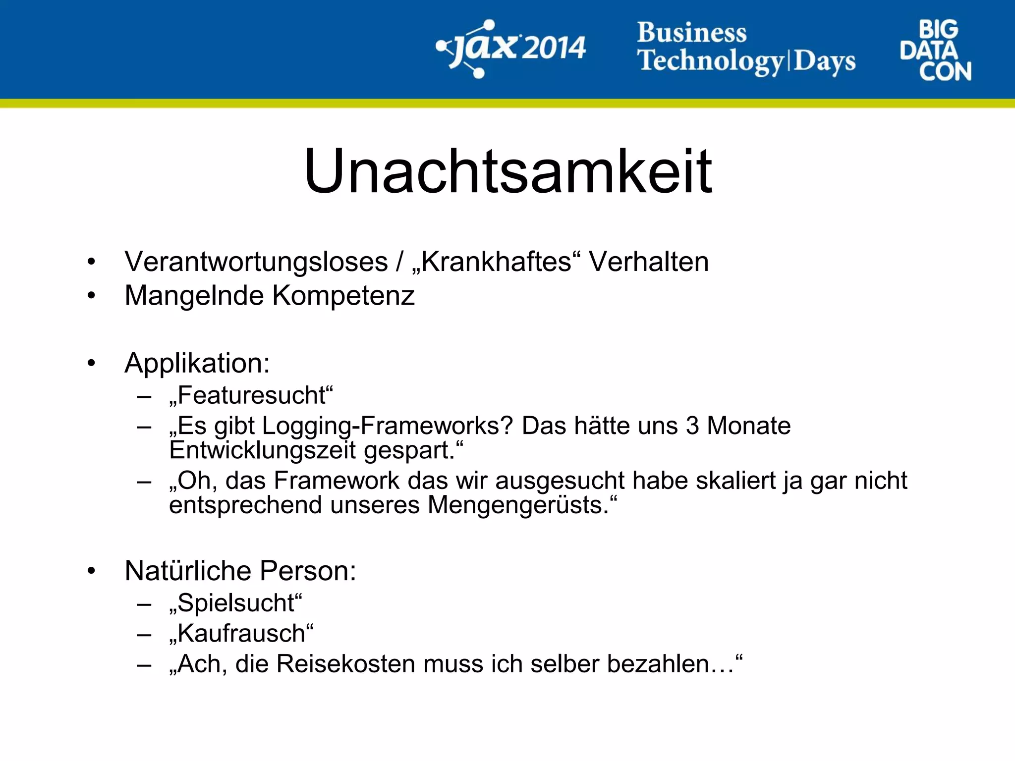 Unachtsamkeit
• Verantwortungsloses / „Krankhaftes“ Verhalten
• Mangelnde Kompetenz
• Applikation:
– „Featuresucht“
– „Es gibt Logging-Frameworks? Das hätte uns 3 Monate
Entwicklungszeit gespart.“
– „Oh, das Framework das wir ausgesucht habe skaliert ja gar nicht
entsprechend unseres Mengengerüsts.“
• Natürliche Person:
– „Spielsucht“
– „Kaufrausch“
– „Ach, die Reisekosten muss ich selber bezahlen…“
 