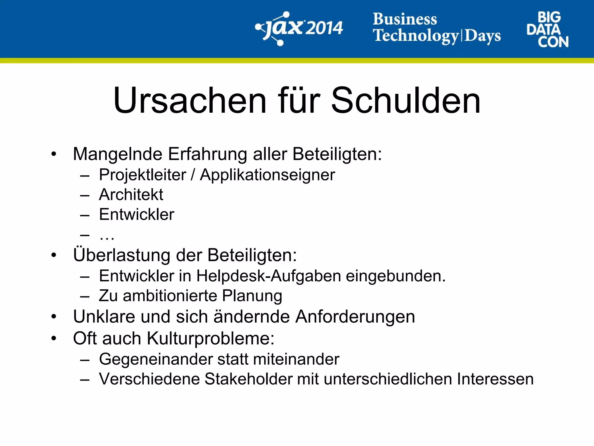 Ursachen für Schulden
• Mangelnde Erfahrung aller Beteiligten:
– Projektleiter / Applikationseigner
– Architekt
– Entwickler
– …
• Überlastung der Beteiligten:
– Entwickler in Helpdesk-Aufgaben eingebunden.
– Zu ambitionierte Planung
• Unklare und sich ändernde Anforderungen
• Oft auch Kulturprobleme:
– Gegeneinander statt miteinander
– Verschiedene Stakeholder mit unterschiedlichen Interessen
 