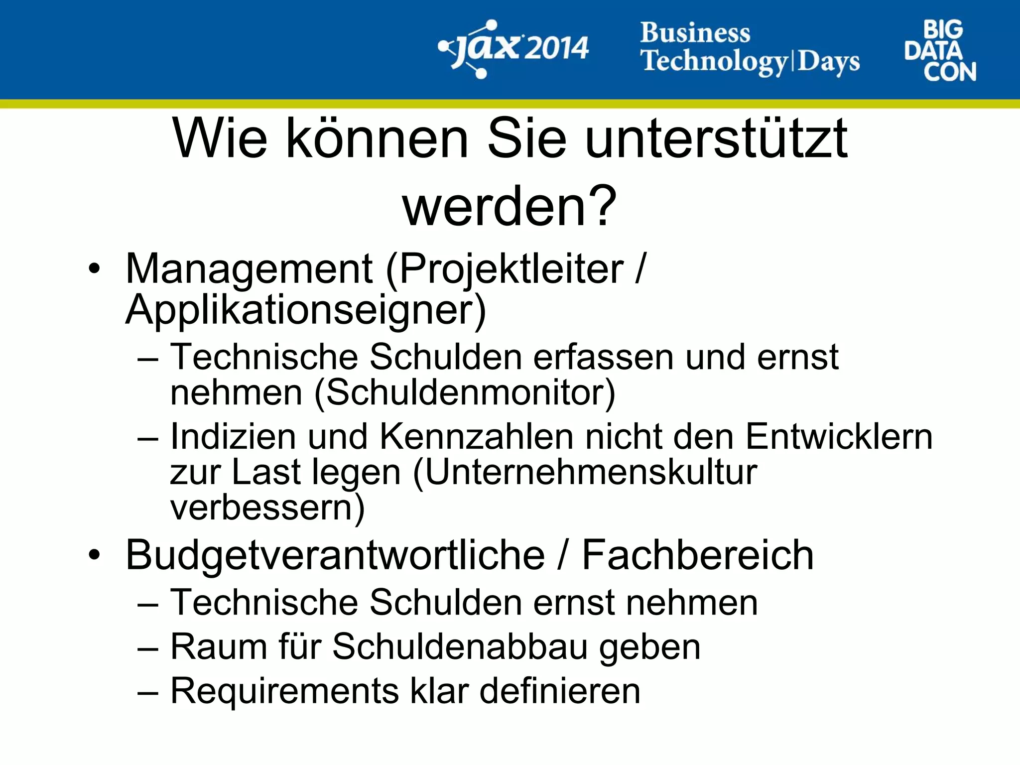 Wie können Sie unterstützt
werden?
• Management (Projektleiter /
Applikationseigner)
– Technische Schulden erfassen und ernst
nehmen (Schuldenmonitor)
– Indizien und Kennzahlen nicht den Entwicklern
zur Last legen (Unternehmenskultur
verbessern)
• Budgetverantwortliche / Fachbereich
– Technische Schulden ernst nehmen
– Raum für Schuldenabbau geben
– Requirements klar definieren
 