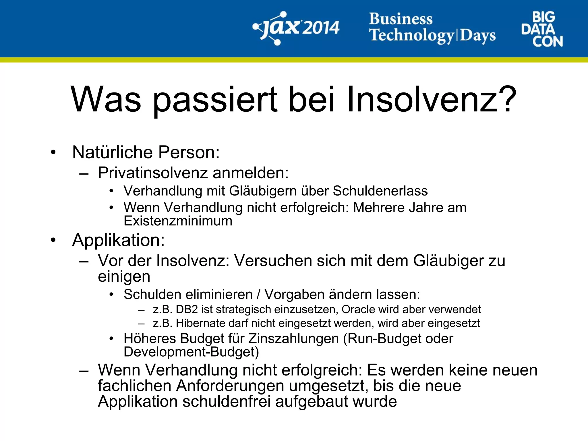 Was passiert bei Insolvenz?
• Natürliche Person:
– Privatinsolvenz anmelden:
• Verhandlung mit Gläubigern über Schuldenerlass
• Wenn Verhandlung nicht erfolgreich: Mehrere Jahre am
Existenzminimum
• Applikation:
– Vor der Insolvenz: Versuchen sich mit dem Gläubiger zu
einigen
• Schulden eliminieren / Vorgaben ändern lassen:
– z.B. DB2 ist strategisch einzusetzen, Oracle wird aber verwendet
– z.B. Hibernate darf nicht eingesetzt werden, wird aber eingesetzt
• Höheres Budget für Zinszahlungen (Run-Budget oder
Development-Budget)
– Wenn Verhandlung nicht erfolgreich: Es werden keine neuen
fachlichen Anforderungen umgesetzt, bis die neue
Applikation schuldenfrei aufgebaut wurde
 