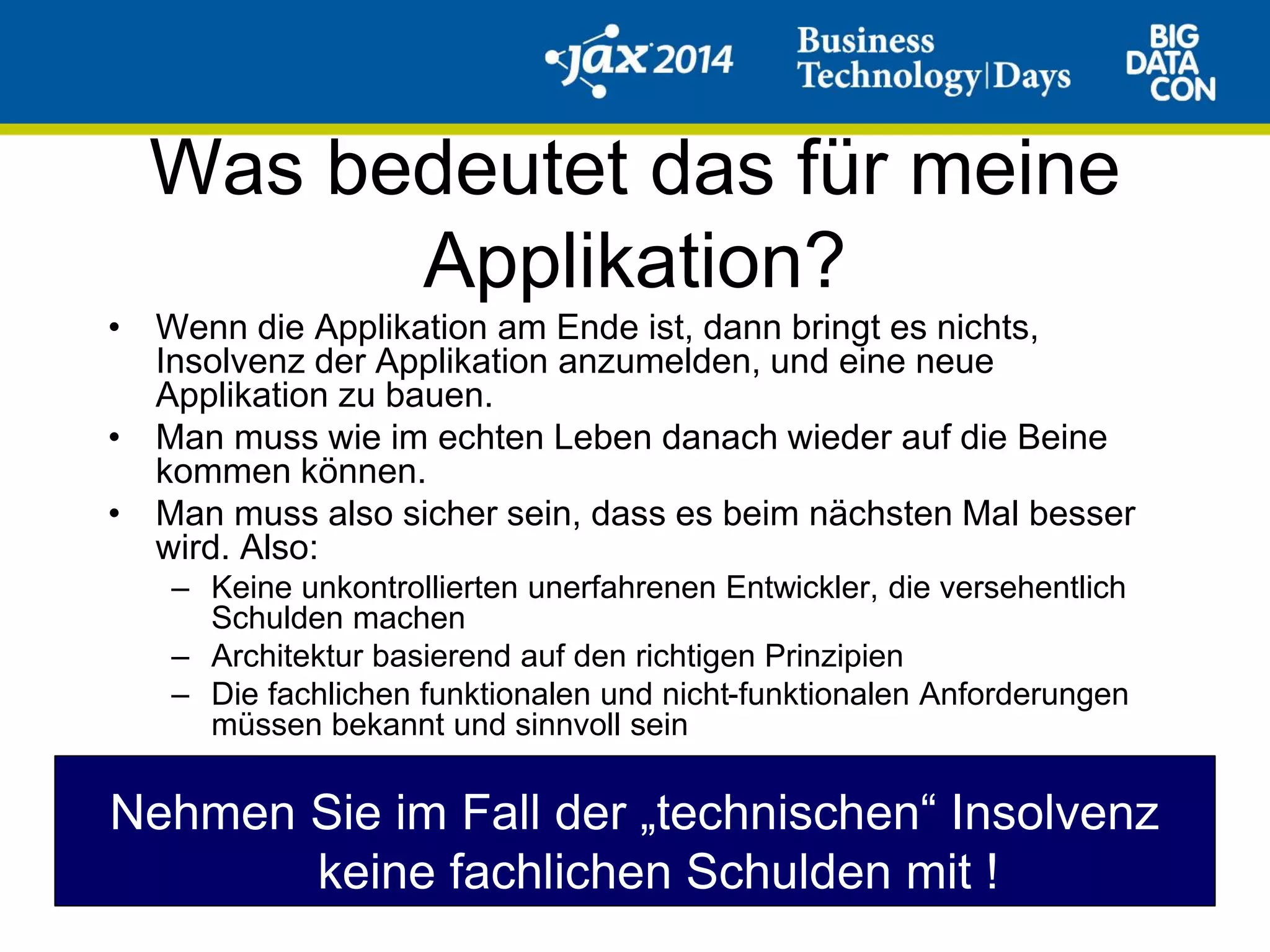 Was bedeutet das für meine
Applikation?
• Wenn die Applikation am Ende ist, dann bringt es nichts,
Insolvenz der Applikation anzumelden, und eine neue
Applikation zu bauen.
• Man muss wie im echten Leben danach wieder auf die Beine
kommen können.
• Man muss also sicher sein, dass es beim nächsten Mal besser
wird. Also:
– Keine unkontrollierten unerfahrenen Entwickler, die versehentlich
Schulden machen
– Architektur basierend auf den richtigen Prinzipien
– Die fachlichen funktionalen und nicht-funktionalen Anforderungen
müssen bekannt und sinnvoll sein
Nehmen Sie im Fall der „technischen“ Insolvenz
keine fachlichen Schulden mit !
 
